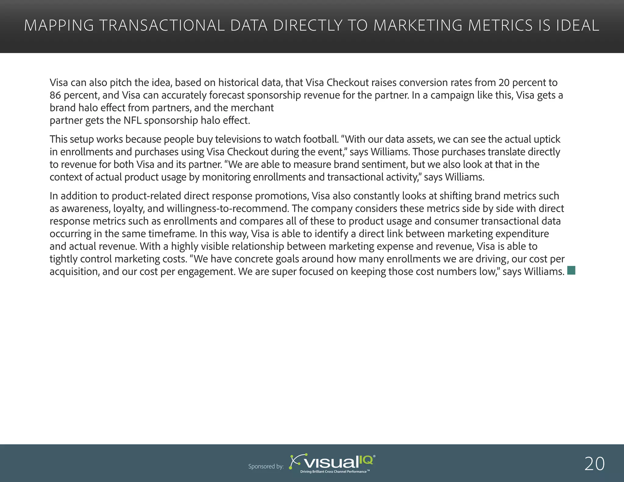 Visa can also pitch the idea, based on historical data, that Visa Checkout raises conversion rates from 20 percent to
86 percent, and Visa can accurately forecast sponsorship revenue for the partner. In a campaign like this, Visa gets a
brand halo effect from partners, and the merchant
partner gets the NFL sponsorship halo effect.
This setup works because people buy televisions to watch football. “With our data assets, we can see the actual uptick
in enrollments and purchases using Visa Checkout during the event,” says Williams. Those purchases translate directly
to revenue for both Visa and its partner. “We are able to measure brand sentiment, but we also look at that in the
context of actual product usage by monitoring enrollments and transactional activity,” says Williams.
In addition to product-related direct response promotions, Visa also constantly looks at shifting brand metrics such
as awareness, loyalty, and willingness-to-recommend. The company considers these metrics side by side with direct
response metrics such as enrollments and compares all of these to product usage and consumer transactional data
occurring in the same timeframe. In this way, Visa is able to identify a direct link between marketing expenditure
and actual revenue. With a highly visible relationship between marketing expense and revenue, Visa is able to
tightly control marketing costs. “We have concrete goals around how many enrollments we are driving, our cost per
acquisition, and our cost per engagement. We are super focused on keeping those cost numbers low,” says Williams.
Mapping Transactional Data Directly to Marketing Metrics Is Ideal
20Sponsored by:
 