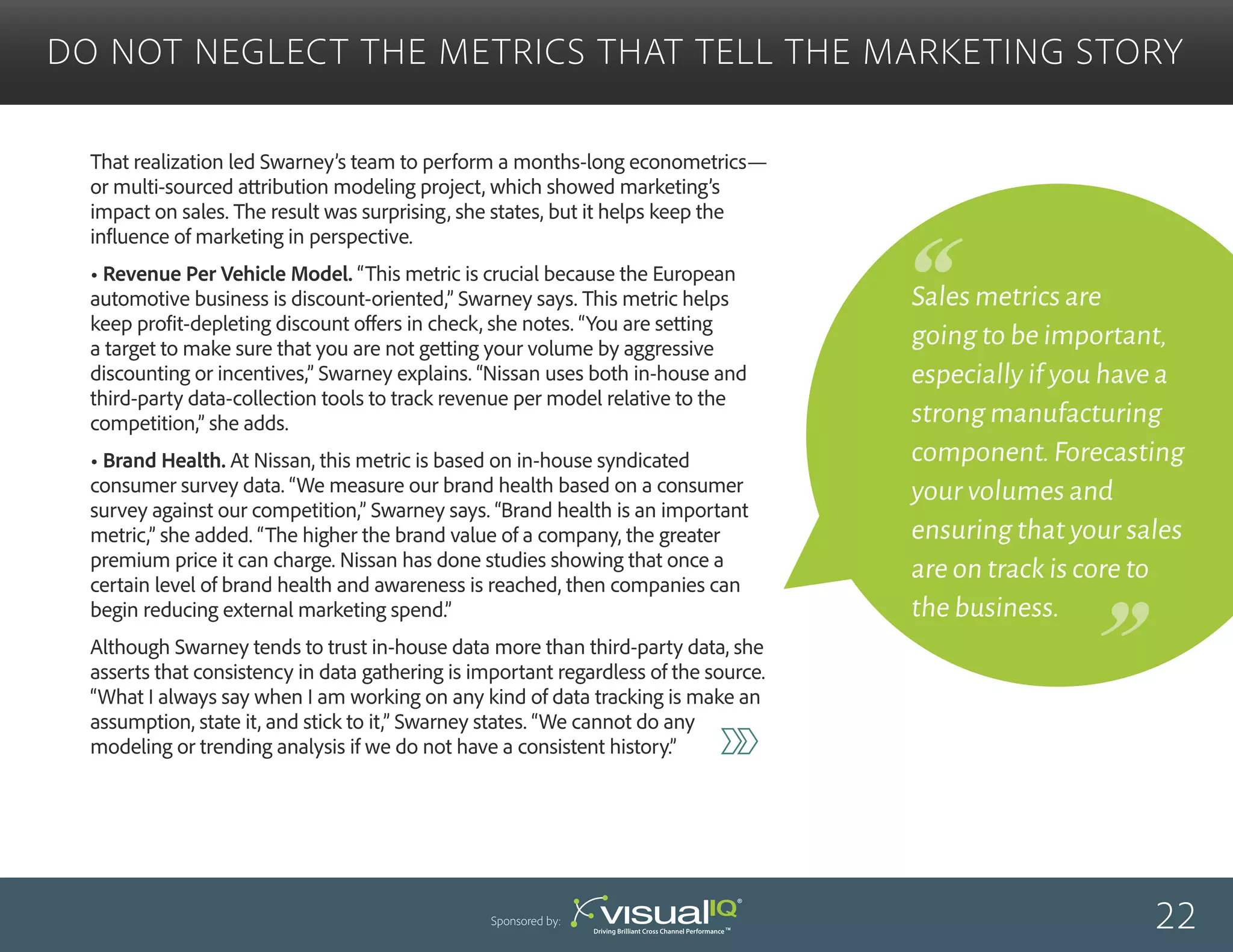 Sales metrics are
going to be important,
especially if you have a
strong manufacturing
component.Forecasting
your volumes and
ensuring that your sales
are on track is core to
the business.
That realization led Swarney’s team to perform a months-long econometrics—
or multi-sourced attribution modeling project, which showed marketing’s
impact on sales. The result was surprising, she states, but it helps keep the
influence of marketing in perspective.
• Revenue Per Vehicle Model. “This metric is crucial because the European
automotive business is discount-oriented,” Swarney says. This metric helps
keep profit-depleting discount offers in check, she notes. “You are setting
a target to make sure that you are not getting your volume by aggressive
discounting or incentives,” Swarney explains. “Nissan uses both in-house and
third-party data-collection tools to track revenue per model relative to the
competition,” she adds.
• Brand Health. At Nissan, this metric is based on in-house syndicated
consumer survey data. “We measure our brand health based on a consumer
survey against our competition,” Swarney says. “Brand health is an important
metric,” she added. “The higher the brand value of a company, the greater
premium price it can charge. Nissan has done studies showing that once a
certain level of brand health and awareness is reached, then companies can
begin reducing external marketing spend.”
Although Swarney tends to trust in-house data more than third-party data, she
asserts that consistency in data gathering is important regardless of the source.
“What I always say when I am working on any kind of data tracking is make an
assumption, state it, and stick to it,” Swarney states. “We cannot do any
modeling or trending analysis if we do not have a consistent history.”
Do Not Neglect the Metrics That Tell the Marketing Story
22Sponsored by:
 