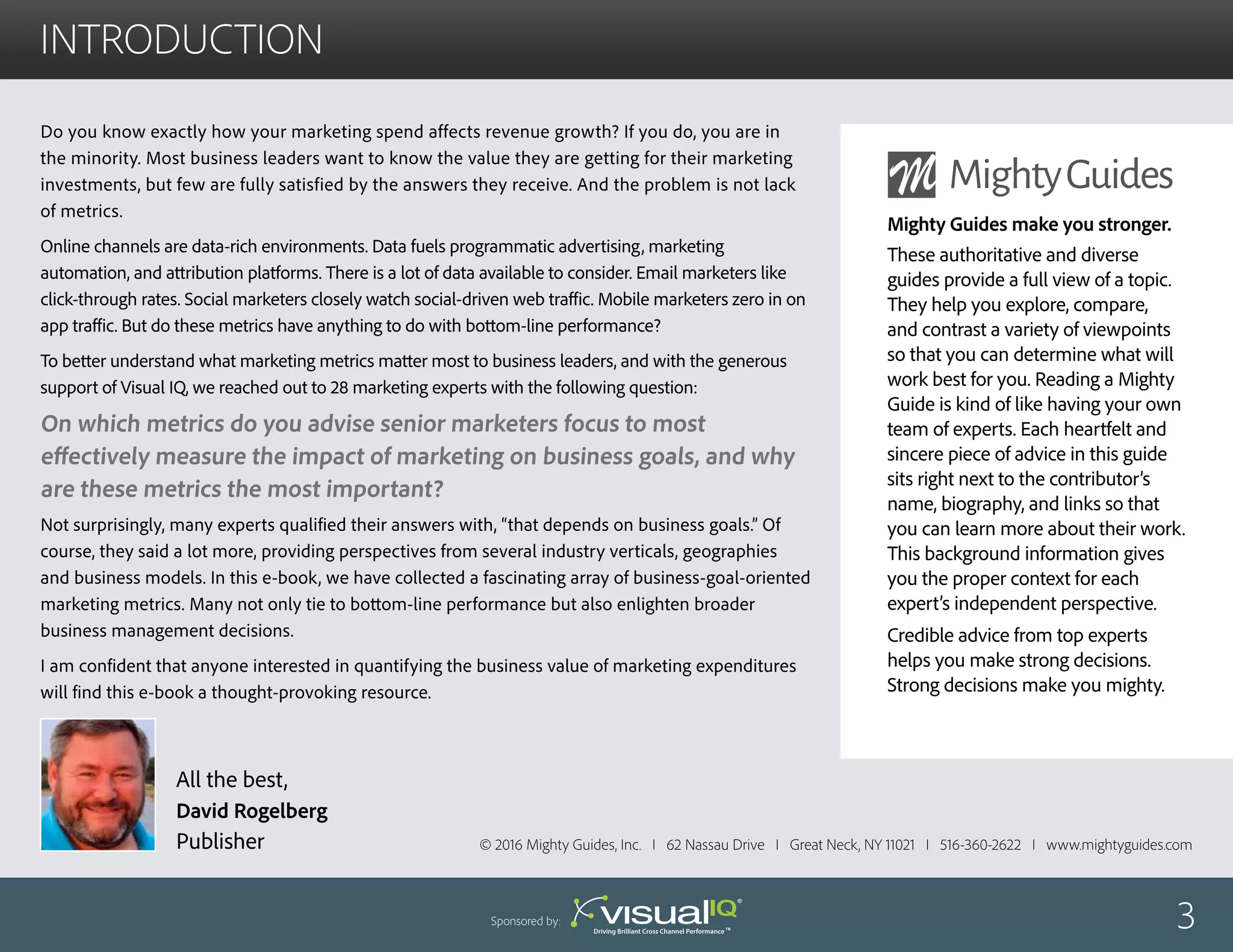 introduction
Do you know exactly how your marketing spend affects revenue growth? If you do, you are in
the minority. Most business leaders want to know the value they are getting for their marketing
investments, but few are fully satisfied by the answers they receive. And the problem is not lack
of metrics.
Online channels are data-rich environments. Data fuels programmatic advertising, marketing
automation, and attribution platforms. There is a lot of data available to consider. Email marketers like
click-through rates. Social marketers closely watch social-driven web traffic. Mobile marketers zero in on
app traffic. But do these metrics have anything to do with bottom-line performance?
To better understand what marketing metrics matter most to business leaders, and with the generous
support of Visual IQ, we reached out to 28 marketing experts with the following question:
Not surprisingly, many experts qualified their answers with, “that depends on business goals.” Of
course, they said a lot more, providing perspectives from several industry verticals, geographies
and business models. In this e-book, we have collected a fascinating array of business-goal-oriented
marketing metrics. Many not only tie to bottom-line performance but also enlighten broader
business management decisions.
I am confident that anyone interested in quantifying the business value of marketing expenditures
will find this e-book a thought-provoking resource.
On which metrics do you advise senior marketers focus to most
effectively measure the impact of marketing on business goals, and why
are these metrics the most important?
All the best,
David Rogelberg
Publisher © 2016 Mighty Guides, Inc. I 62 Nassau Drive I Great Neck, NY 11021 I 516-360-2622 I www.mightyguides.com
Mighty Guides make you stronger.
These authoritative and diverse
guides provide a full view of a topic.
They help you explore, compare,
and contrast a variety of viewpoints
so that you can determine what will
work best for you. Reading a Mighty
Guide is kind of like having your own
team of experts. Each heartfelt and
sincere piece of advice in this guide
sits right next to the contributor’s
name, biography, and links so that
you can learn more about their work.
This background information gives
you the proper context for each
expert’s independent perspective.
Credible advice from top experts
helps you make strong decisions.
Strong decisions make you mighty.
3Sponsored by:
 