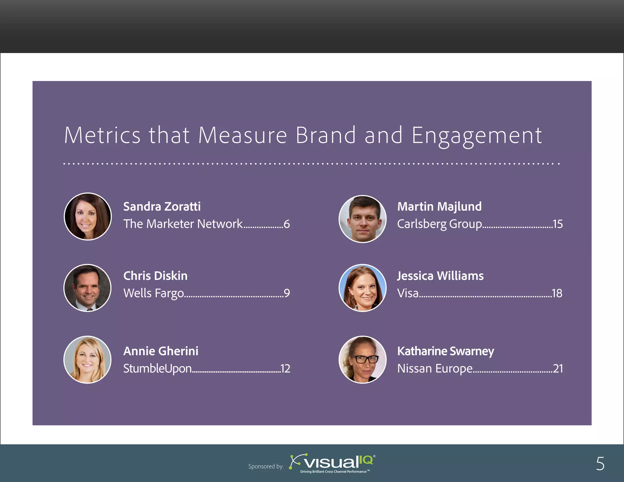 Metrics that Measure Brand and Engagement
Martin Majlund
Carlsberg Group................................15
Jessica Williams
Visa............................................................18
Sandra Zoratti
The Marketer Network..................6
Chris Diskin
Wells Fargo.............................................9
Annie Gherini
StumbleUpon.................................................12
Katharine Swarney
Nissan Europe....................................21
5Sponsored by:
 