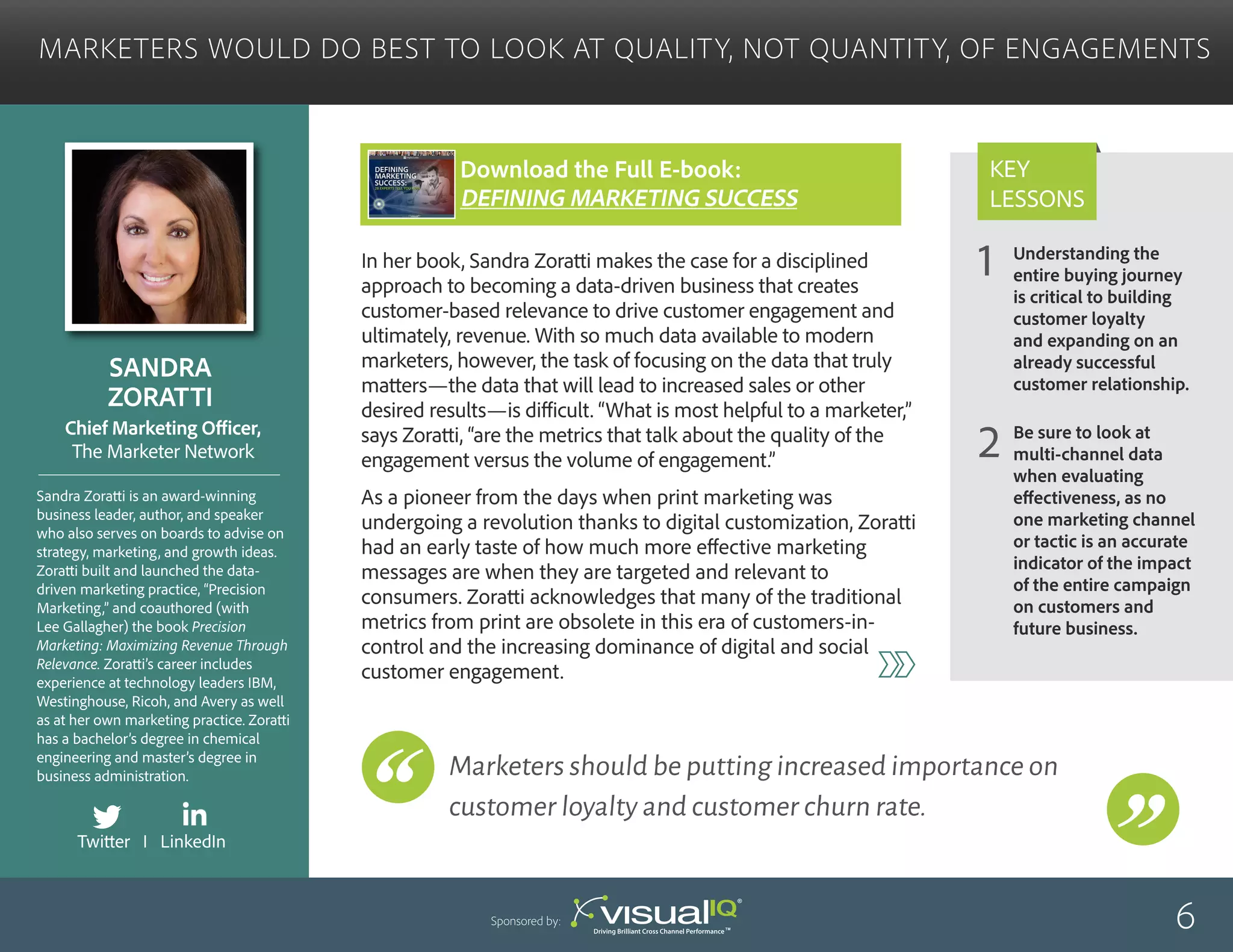 Understanding the
entire buying journey
is critical to building
customer loyalty
and expanding on an
already successful
customer relationship.
Be sure to look at
multi-channel data
when evaluating
effectiveness, as no
one marketing channel
or tactic is an accurate
indicator of the impact
of the entire campaign
on customers and
future business.
1
2
Key
Lessons
Marketers Would Do Best to Look at Quality, Not Quantity, of Engagements
Sandra
Zoratti
Sandra Zoratti is an award-winning
business leader, author, and speaker
who also serves on boards to advise on
strategy, marketing, and growth ideas.
Zoratti built and launched the data-
driven marketing practice, “Precision
Marketing,” and coauthored (with
Lee Gallagher) the book Precision
Marketing: Maximizing Revenue Through
Relevance. Zoratti’s career includes
experience at technology leaders IBM,
Westinghouse, Ricoh, and Avery as well
as at her own marketing practice. Zoratti
has a bachelor’s degree in chemical
engineering and master’s degree in
business administration.
Chief Marketing Officer,
The Marketer Network
In her book, Sandra Zoratti makes the case for a disciplined
approach to becoming a data-driven business that creates
customer-based relevance to drive customer engagement and
ultimately, revenue. With so much data available to modern
marketers, however, the task of focusing on the data that truly
matters—the data that will lead to increased sales or other
desired results—is difficult. “What is most helpful to a marketer,”
says Zoratti, “are the metrics that talk about the quality of the
engagement versus the volume of engagement.”
As a pioneer from the days when print marketing was
undergoing a revolution thanks to digital customization, Zoratti
had an early taste of how much more effective marketing
messages are when they are targeted and relevant to
consumers. Zoratti acknowledges that many of the traditional
metrics from print are obsolete in this era of customers-in-
control and the increasing dominance of digital and social
customer engagement.
6Sponsored by:
Marketers should be putting increased importance on
customer loyalty and customer churn rate.
Twitter I LinkedIn
Download the Full E-book:
Defining Marketing success
 
