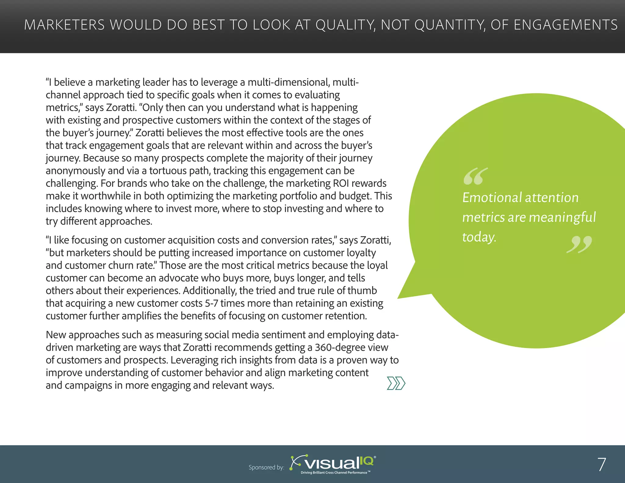 “I believe a marketing leader has to leverage a multi-dimensional, multi-
channel approach tied to specific goals when it comes to evaluating
metrics,” says Zoratti. “Only then can you understand what is happening
with existing and prospective customers within the context of the stages of
the buyer’s journey.” Zoratti believes the most effective tools are the ones
that track engagement goals that are relevant within and across the buyer’s
journey. Because so many prospects complete the majority of their journey
anonymously and via a tortuous path, tracking this engagement can be
challenging. For brands who take on the challenge, the marketing ROI rewards
make it worthwhile in both optimizing the marketing portfolio and budget. This
includes knowing where to invest more, where to stop investing and where to
try different approaches.
“I like focusing on customer acquisition costs and conversion rates,” says Zoratti,
“but marketers should be putting increased importance on customer loyalty
and customer churn rate.” Those are the most critical metrics because the loyal
customer can become an advocate who buys more, buys longer, and tells
others about their experiences. Additionally, the tried and true rule of thumb
that acquiring a new customer costs 5-7 times more than retaining an existing
customer further amplifies the benefits of focusing on customer retention.
New approaches such as measuring social media sentiment and employing data-
driven marketing are ways that Zoratti recommends getting a 360-degree view
of customers and prospects. Leveraging rich insights from data is a proven way to
improve understanding of customer behavior and align marketing content
and campaigns in more engaging and relevant ways.
Marketers Would Do Best to Look at Quality, Not Quantity, of Engagements
7Sponsored by:
Emotional attention
metrics are meaningful
today.
 