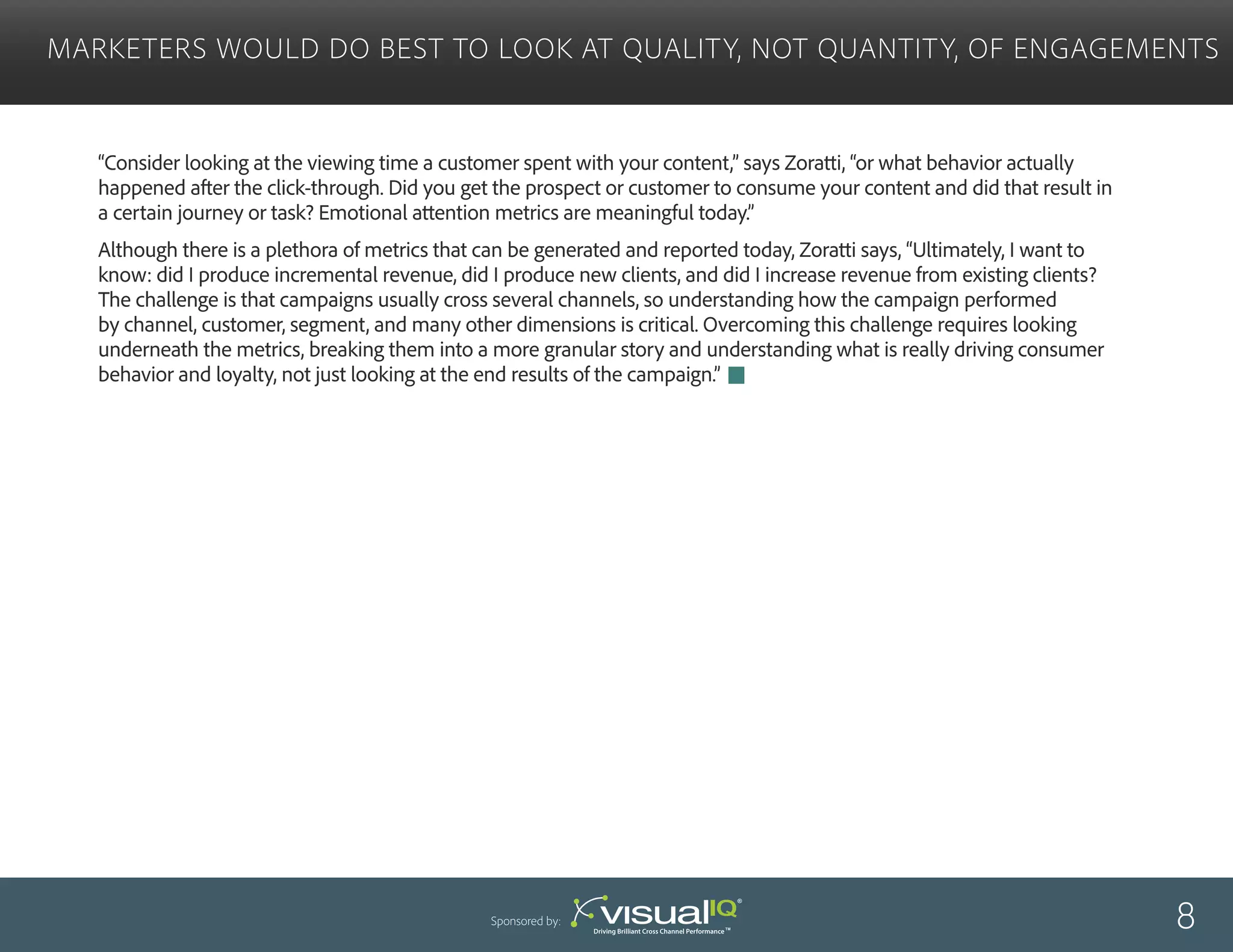 “Consider looking at the viewing time a customer spent with your content,” says Zoratti, “or what behavior actually
happened after the click-through. Did you get the prospect or customer to consume your content and did that result in
a certain journey or task? Emotional attention metrics are meaningful today.”
Although there is a plethora of metrics that can be generated and reported today, Zoratti says, “Ultimately, I want to
know: did I produce incremental revenue, did I produce new clients, and did I increase revenue from existing clients?
The challenge is that campaigns usually cross several channels, so understanding how the campaign performed
by channel, customer, segment, and many other dimensions is critical. Overcoming this challenge requires looking
underneath the metrics, breaking them into a more granular story and understanding what is really driving consumer
behavior and loyalty, not just looking at the end results of the campaign.”
Marketers Would Do Best to Look at Quality, Not Quantity, of Engagements
8Sponsored by:
 