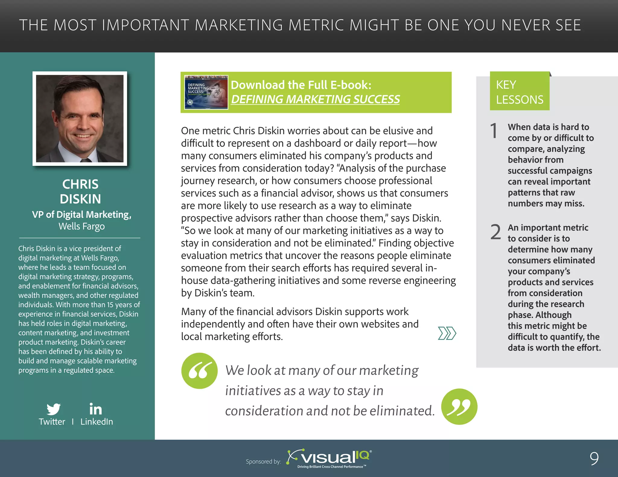 When data is hard to
come by or difficult to
compare, analyzing
behavior from
successful campaigns
can reveal important
patterns that raw
numbers may miss.
An important metric
to consider is to
determine how many
consumers eliminated
your company’s
products and services
from consideration
during the research
phase. Although
this metric might be
difficult to quantify, the
data is worth the effort.
1
2
Key
Lessons
The Most Important Marketing Metric Might Be One You Never See
Chris
Diskin
Chris Diskin is a vice president of
digital marketing at Wells Fargo,
where he leads a team focused on
digital marketing strategy, programs,
and enablement for financial advisors,
wealth managers, and other regulated
individuals. With more than 15 years of
experience in financial services, Diskin
has held roles in digital marketing,
content marketing, and investment
product marketing. Diskin’s career
has been defined by his ability to
build and manage scalable marketing
programs in a regulated space.
VP of Digital Marketing,
Wells Fargo
One metric Chris Diskin worries about can be elusive and
difficult to represent on a dashboard or daily report—how
many consumers eliminated his company’s products and
services from consideration today? “Analysis of the purchase
journey research, or how consumers choose professional
services such as a financial advisor, shows us that consumers
are more likely to use research as a way to eliminate
prospective advisors rather than choose them,” says Diskin.
“So we look at many of our marketing initiatives as a way to
stay in consideration and not be eliminated.” Finding objective
evaluation metrics that uncover the reasons people eliminate
someone from their search efforts has required several in-
house data-gathering initiatives and some reverse engineering
by Diskin’s team.
Many of the financial advisors Diskin supports work
independently and often have their own websites and
local marketing efforts.
9Sponsored by:
We look at many of our marketing
initiatives as a way to stay in
consideration and not be eliminated.
Twitter I LinkedIn
Download the Full E-book:
Defining Marketing success
 