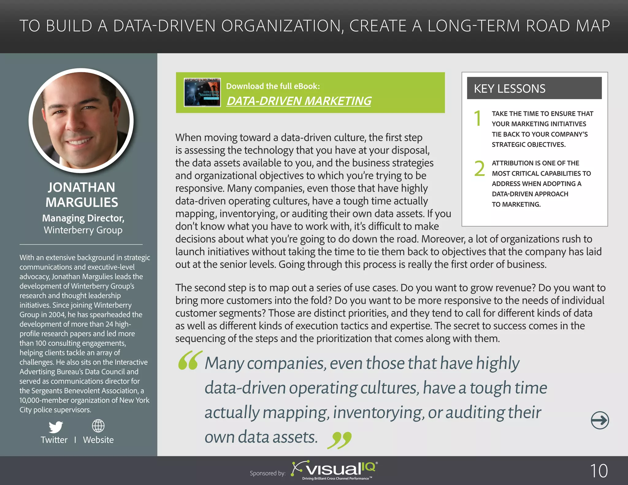 To Build a Data-Driven Organization, Create a Long-Term Road Map
When moving toward a data-driven culture, the first step
is assessing the technology that you have at your disposal,
the data assets available to you, and the business strategies
and organizational objectives to which you’re trying to be
responsive. Many companies, even those that have highly
data-driven operating cultures, have a tough time actually
mapping, inventorying, or auditing their own data assets. If you
don’t know what you have to work with, it’s difficult to make
decisions about what you’re going to do down the road. Moreover, a lot of organizations rush to
launch initiatives without taking the time to tie them back to objectives that the company has laid
out at the senior levels. Going through this process is really the first order of business.
The second step is to map out a series of use cases. Do you want to grow revenue? Do you want to
bring more customers into the fold? Do you want to be more responsive to the needs of individual
customer segments? Those are distinct priorities, and they tend to call for different kinds of data
as well as different kinds of execution tactics and expertise. The secret to success comes in the
sequencing of the steps and the prioritization that comes along with them.
Jonathan
Margulies
With an extensive background in strategic
communications and executive-level
advocacy, Jonathan Margulies leads the
development of Winterberry Group’s
research and thought leadership
initiatives. Since joining Winterberry
Group in 2004, he has spearheaded the
development of more than 24 high-
profile research papers and led more
than 100 consulting engagements,
helping clients tackle an array of
challenges. He also sits on the Interactive
Advertising Bureau’s Data Council and
served as communications director for
the Sergeants Benevolent Association, a
10,000-member organization of New York
City police supervisors.
Managing Director,
Winterberry Group
Manycompanies,eventhosethathavehighly
data-drivenoperatingcultures,haveatoughtime
actuallymapping,inventorying,orauditingtheir
owndataassets.
Take the time to ensure that
your marketing initiatives
tie back to your company’s
strategic objectives.
Attribution is one of the
most critical capabilities to
address when adopting a
data-driven approach
to marketing.
Key Lessons
1
2
Sponsored by: 10
Twitter I Website
Download the full eBook:
DATA-DRIVEN MARKETING
 