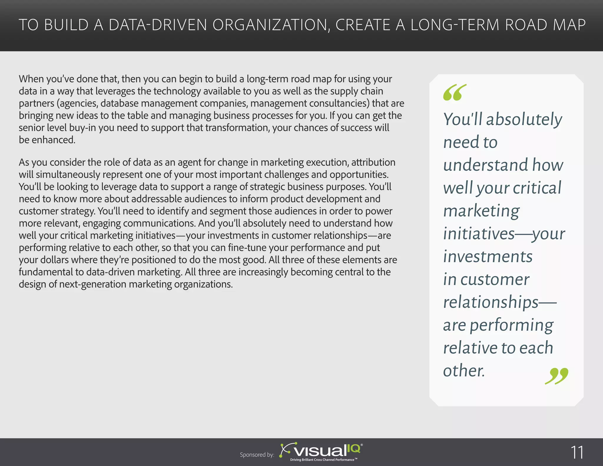 When you’ve done that, then you can begin to build a long-term road map for using your
data in a way that leverages the technology available to you as well as the supply chain
partners (agencies, database management companies, management consultancies) that are
bringing new ideas to the table and managing business processes for you. If you can get the
senior level buy-in you need to support that transformation, your chances of success will
be enhanced.
As you consider the role of data as an agent for change in marketing execution, attribution
will simultaneously represent one of your most important challenges and opportunities.
You’ll be looking to leverage data to support a range of strategic business purposes. You’ll
need to know more about addressable audiences to inform product development and
customer strategy. You’ll need to identify and segment those audiences in order to power
more relevant, engaging communications. And you’ll absolutely need to understand how
well your critical marketing initiatives—your investments in customer relationships—are
performing relative to each other, so that you can fine-tune your performance and put
your dollars where they’re positioned to do the most good. All three of these elements are
fundamental to data-driven marketing. All three are increasingly becoming central to the
design of next-generation marketing organizations.
To Build a Data-Driven Organization, Create a Long-Term Road Map
Sponsored by:
You’ll absolutely
need to
understand how
well your critical
marketing
initiatives—your
investments
in customer
relationships—
are performing
relative to each
other.
11
 