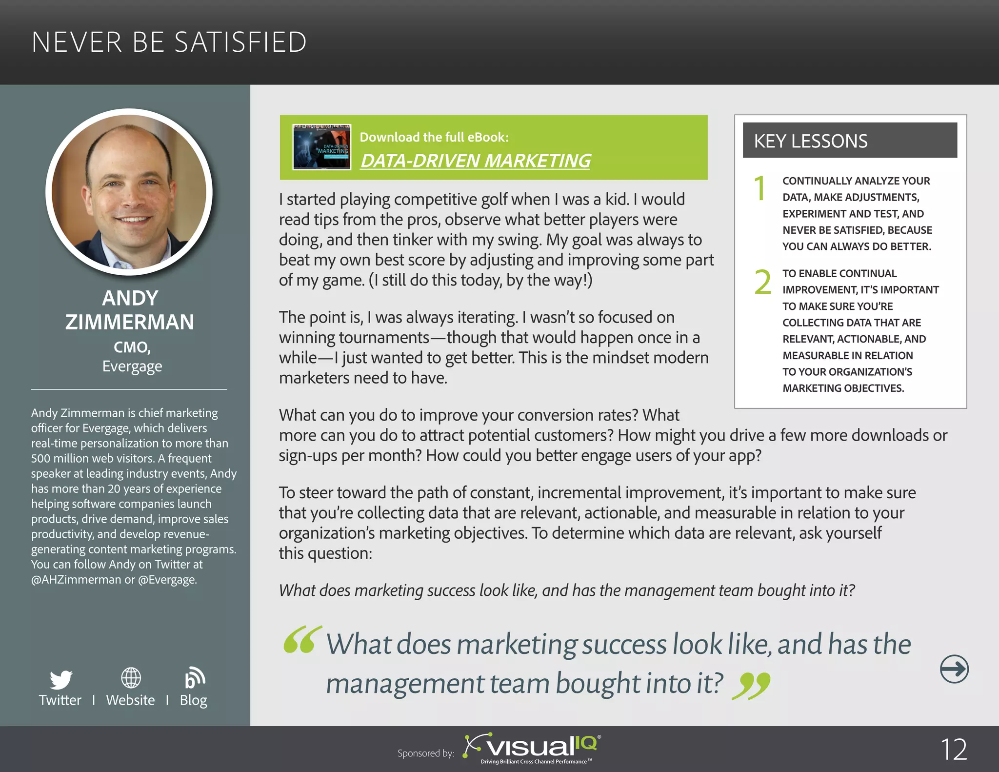 Never Be Satisfied
I started playing competitive golf when I was a kid. I would
read tips from the pros, observe what better players were
doing, and then tinker with my swing. My goal was always to
beat my own best score by adjusting and improving some part
of my game. (I still do this today, by the way!)
The point is, I was always iterating. I wasn’t so focused on
winning tournaments—though that would happen once in a
while—I just wanted to get better. This is the mindset modern
marketers need to have.
What can you do to improve your conversion rates? What
more can you do to attract potential customers? How might you drive a few more downloads or
sign-ups per month? How could you better engage users of your app?
To steer toward the path of constant, incremental improvement, it’s important to make sure
that you’re collecting data that are relevant, actionable, and measurable in relation to your
organization’s marketing objectives. To determine which data are relevant, ask yourself
this question:
What does marketing success look like, and has the management team bought into it?
Andy
Zimmerman
Andy Zimmerman is chief marketing
officer for Evergage, which delivers
real-time personalization to more than
500 million web visitors. A frequent
speaker at leading industry events, Andy
has more than 20 years of experience
helping software companies launch
products, drive demand, improve sales
productivity, and develop revenue-
generating content marketing programs.
You can follow Andy on Twitter at
@AHZimmerman or @Evergage.
CMO,
Evergage
Whatdoesmarketingsuccesslooklike,andhasthe
managementteamboughtintoit?
Continually analyze your
data, make adjustments,
experiment and test, and
never be satisfied, because
you can always do better.
To enable continual
improvement, it’s important
to make sure you’re
collecting data that are
relevant, actionable, and
measurable in relation
to your organization’s
marketing objectives.
Key Lessons
1
2
Sponsored by: 12
Twitter I Website I Blog
b
Download the full eBook:
DATA-DRIVEN MARKETING
 