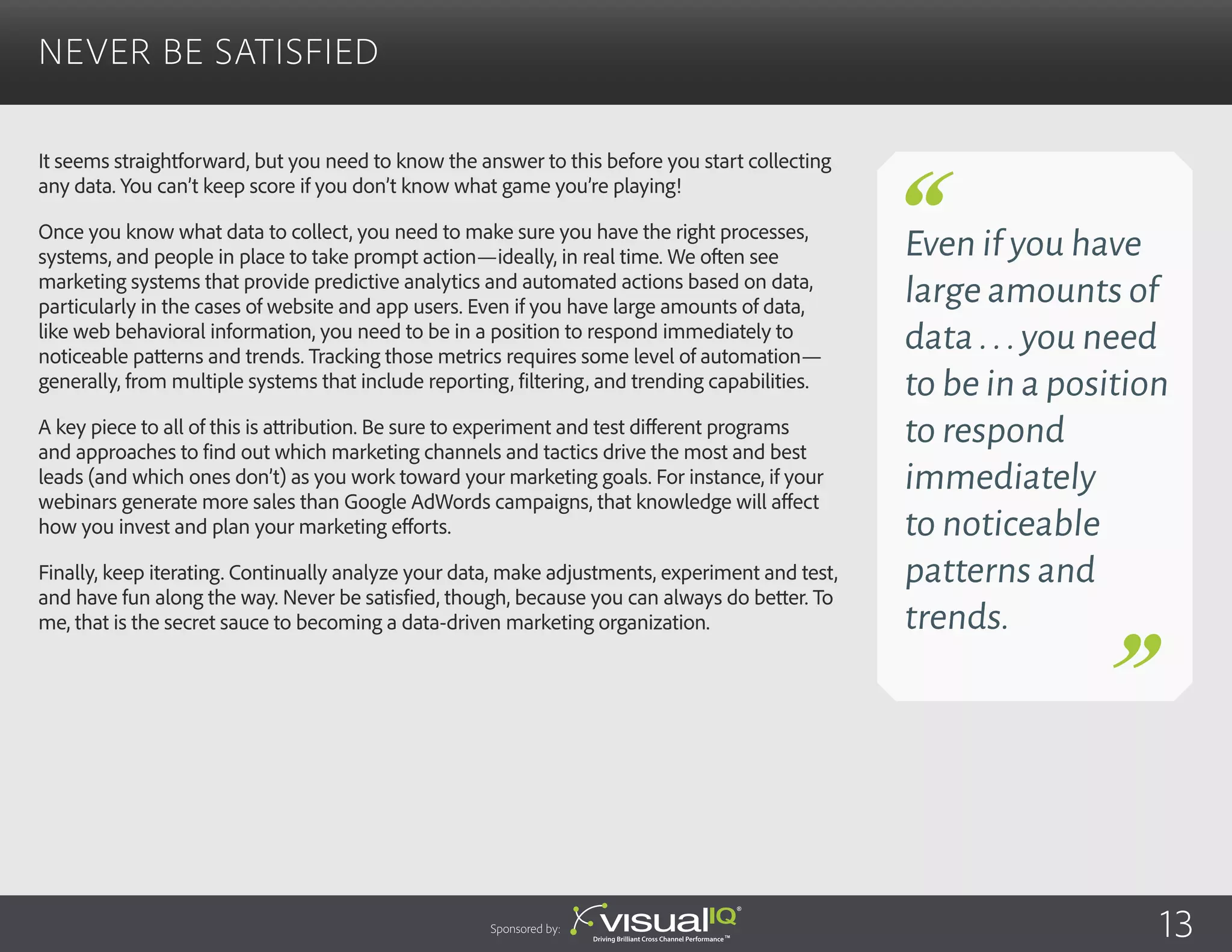 It seems straightforward, but you need to know the answer to this before you start collecting
any data. You can’t keep score if you don’t know what game you’re playing!
Once you know what data to collect, you need to make sure you have the right processes,
systems, and people in place to take prompt action—ideally, in real time. We often see
marketing systems that provide predictive analytics and automated actions based on data,
particularly in the cases of website and app users. Even if you have large amounts of data,
like web behavioral information, you need to be in a position to respond immediately to
noticeable patterns and trends. Tracking those metrics requires some level of automation—
generally, from multiple systems that include reporting, filtering, and trending capabilities.
A key piece to all of this is attribution. Be sure to experiment and test different programs
and approaches to find out which marketing channels and tactics drive the most and best
leads (and which ones don’t) as you work toward your marketing goals. For instance, if your
webinars generate more sales than Google AdWords campaigns, that knowledge will affect
how you invest and plan your marketing efforts.
Finally, keep iterating. Continually analyze your data, make adjustments, experiment and test,
and have fun along the way. Never be satisfied, though, because you can always do better. To
me, that is the secret sauce to becoming a data-driven marketing organization.
Never Be Satisfied
Sponsored by:
Even if you have
large amounts of
data...you need
to be in a position
to respond
immediately
to noticeable
patterns and
trends.
13
 