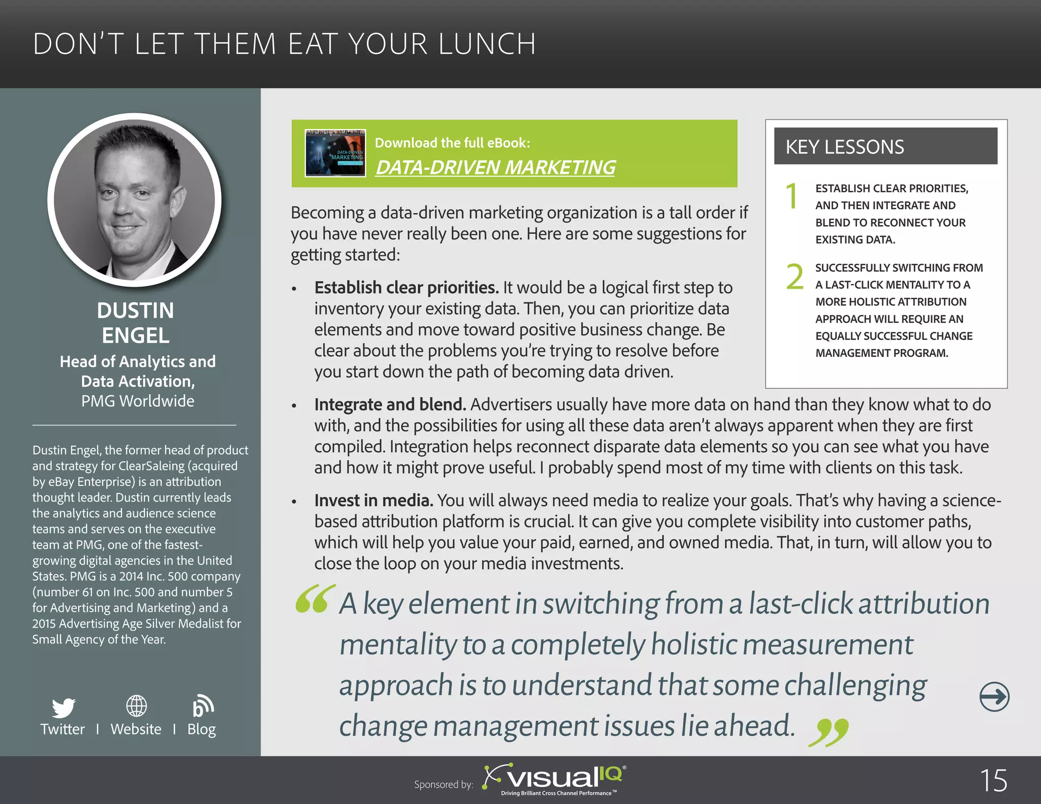 Don’t Let Them Eat Your Lunch
Becoming a data-driven marketing organization is a tall order if
you have never really been one. Here are some suggestions for
getting started:
•	 Establish clear priorities. It would be a logical first step to
inventory your existing data. Then, you can prioritize data
elements and move toward positive business change. Be
clear about the problems you’re trying to resolve before
you start down the path of becoming data driven.
•	 Integrate and blend. Advertisers usually have more data on hand than they know what to do
with, and the possibilities for using all these data aren’t always apparent when they are first
compiled. Integration helps reconnect disparate data elements so you can see what you have
and how it might prove useful. I probably spend most of my time with clients on this task.
•	 Invest in media. You will always need media to realize your goals. That’s why having a science-
based attribution platform is crucial. It can give you complete visibility into customer paths,
which will help you value your paid, earned, and owned media. That, in turn, will allow you to
close the loop on your media investments.
Dustin
Engel
Dustin Engel, the former head of product
and strategy for ClearSaleing (acquired
by eBay Enterprise) is an attribution
thought leader. Dustin currently leads
the analytics and audience science
teams and serves on the executive
team at PMG, one of the fastest-
growing digital agencies in the United
States. PMG is a 2014 Inc. 500 company
(number 61 on Inc. 500 and number 5
for Advertising and Marketing) and a
2015 Advertising Age Silver Medalist for
Small Agency of the Year.
Head of Analytics and
Data Activation,
PMG Worldwide
Akeyelementinswitchingfromalast-clickattribution
mentalitytoacompletelyholisticmeasurement
approachistounderstandthatsomechallenging
changemanagementissueslieahead.
Establish clear priorities,
and then integrate and
blend to reconnect your
existing data.
Successfully switching from
a last-click mentality to a
more holistic attribution
approach will require an
equally successful change
management program.
Key Lessons
1
2
Sponsored by: 15
Twitter I Website I Blog
b
Download the full eBook:
DATA-DRIVEN MARKETING
 