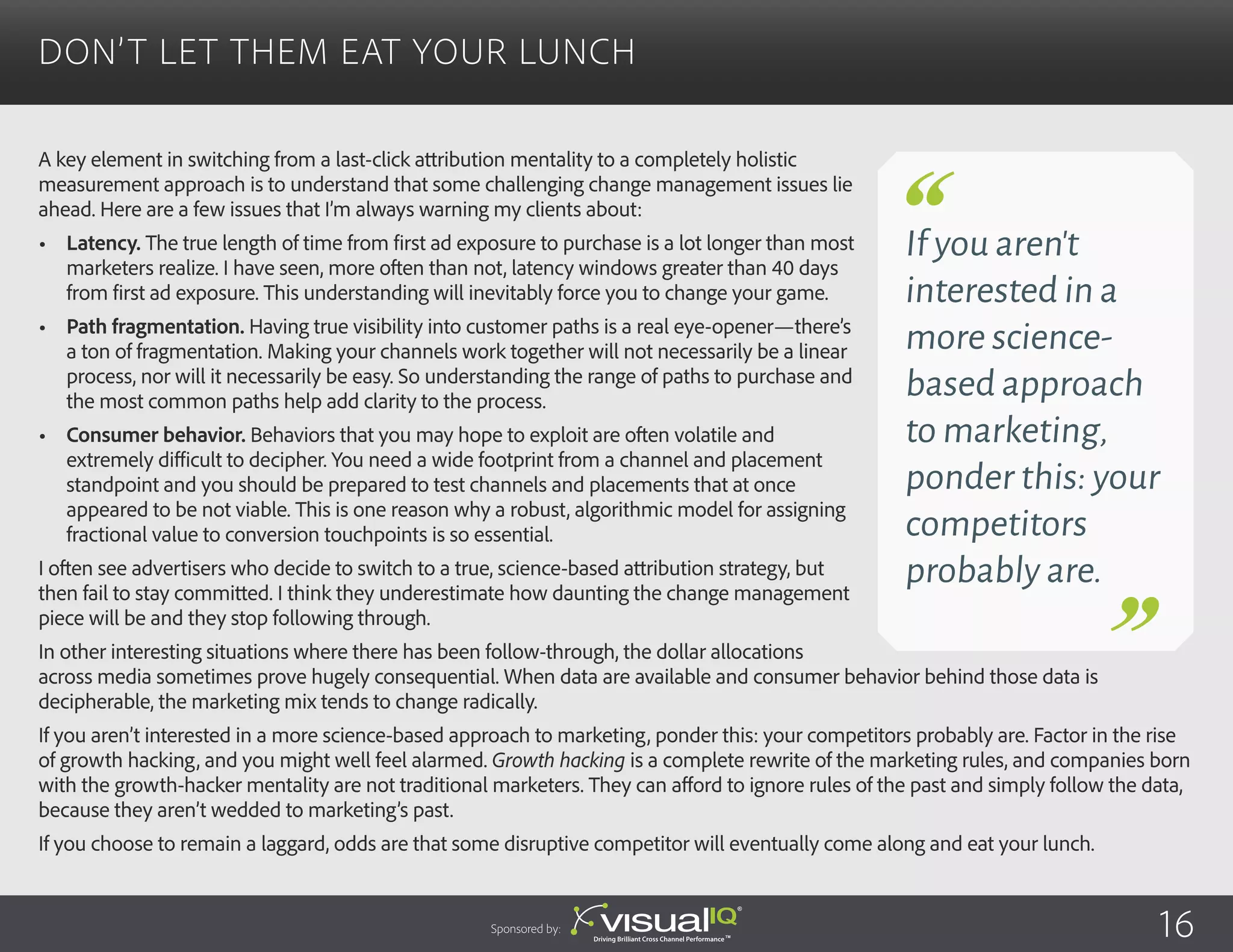 A key element in switching from a last-click attribution mentality to a completely holistic
measurement approach is to understand that some challenging change management issues lie
ahead. Here are a few issues that I’m always warning my clients about:
•	 Latency. The true length of time from first ad exposure to purchase is a lot longer than most
marketers realize. I have seen, more often than not, latency windows greater than 40 days
from first ad exposure. This understanding will inevitably force you to change your game.
•	 Path fragmentation. Having true visibility into customer paths is a real eye-opener—there’s
a ton of fragmentation. Making your channels work together will not necessarily be a linear
process, nor will it necessarily be easy. So understanding the range of paths to purchase and
the most common paths help add clarity to the process.
•	 Consumer behavior. Behaviors that you may hope to exploit are often volatile and
extremely difficult to decipher. You need a wide footprint from a channel and placement
standpoint and you should be prepared to test channels and placements that at once
appeared to be not viable. This is one reason why a robust, algorithmic model for assigning
fractional value to conversion touchpoints is so essential.
I often see advertisers who decide to switch to a true, science-based attribution strategy, but
then fail to stay committed. I think they underestimate how daunting the change management
piece will be and they stop following through.
In other interesting situations where there has been follow-through, the dollar allocations
across media sometimes prove hugely consequential. When data are available and consumer behavior behind those data is
decipherable, the marketing mix tends to change radically.
If you aren’t interested in a more science-based approach to marketing, ponder this: your competitors probably are. Factor in the rise
of growth hacking, and you might well feel alarmed. Growth hacking is a complete rewrite of the marketing rules, and companies born
with the growth-hacker mentality are not traditional marketers. They can afford to ignore rules of the past and simply follow the data,
because they aren’t wedded to marketing’s past.
If you choose to remain a laggard, odds are that some disruptive competitor will eventually come along and eat your lunch.
Don’t Let Them Eat Your Lunch
Sponsored by:
If you aren’t
interested in a
more science-
based approach
to marketing,
ponder this: your
competitors
probably are.
16
 