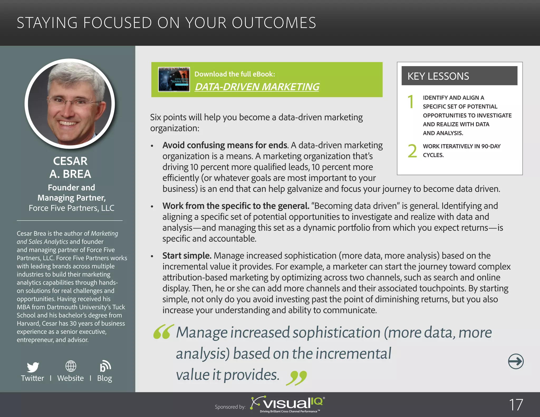 Staying Focused on Your Outcomes
Six points will help you become a data-driven marketing
organization:
•	 Avoid confusing means for ends. A data-driven marketing
organization is a means. A marketing organization that’s
driving 10 percent more qualified leads, 10 percent more
efficiently (or whatever goals are most important to your
business) is an end that can help galvanize and focus your journey to become data driven.
•	 Work from the specific to the general. “Becoming data driven” is general. Identifying and
aligning a specific set of potential opportunities to investigate and realize with data and
analysis—and managing this set as a dynamic portfolio from which you expect returns—is
specific and accountable.
•	 Start simple. Manage increased sophistication (more data, more analysis) based on the
incremental value it provides. For example, a marketer can start the journey toward complex
attribution-based marketing by optimizing across two channels, such as search and online
display. Then, he or she can add more channels and their associated touchpoints. By starting
simple, not only do you avoid investing past the point of diminishing returns, but you also
increase your understanding and ability to communicate.
Cesar
A. Brea
Cesar Brea is the author of Marketing
and Sales Analytics and founder
and managing partner of Force Five
Partners, LLC. Force Five Partners works
with leading brands across multiple
industries to build their marketing
analytics capabilities through hands-
on solutions for real challenges and
opportunities. Having received his
MBA from Dartmouth University’s Tuck
School and his bachelor’s degree from
Harvard, Cesar has 30 years of business
experience as a senior executive,
entrepreneur, and advisor.
Founder and
Managing Partner,
Force Five Partners, LLC
Manageincreasedsophistication(moredata,more
analysis)basedontheincremental
valueitprovides.
Identify and align a
specific set of potential
opportunities to investigate
and realize with data
and analysis.
Work iteratively in 90-day
cycles.
Key Lessons
1
2
Sponsored by: 17
Twitter I Website I Blog
b
Download the full eBook:
DATA-DRIVEN MARKETING
 