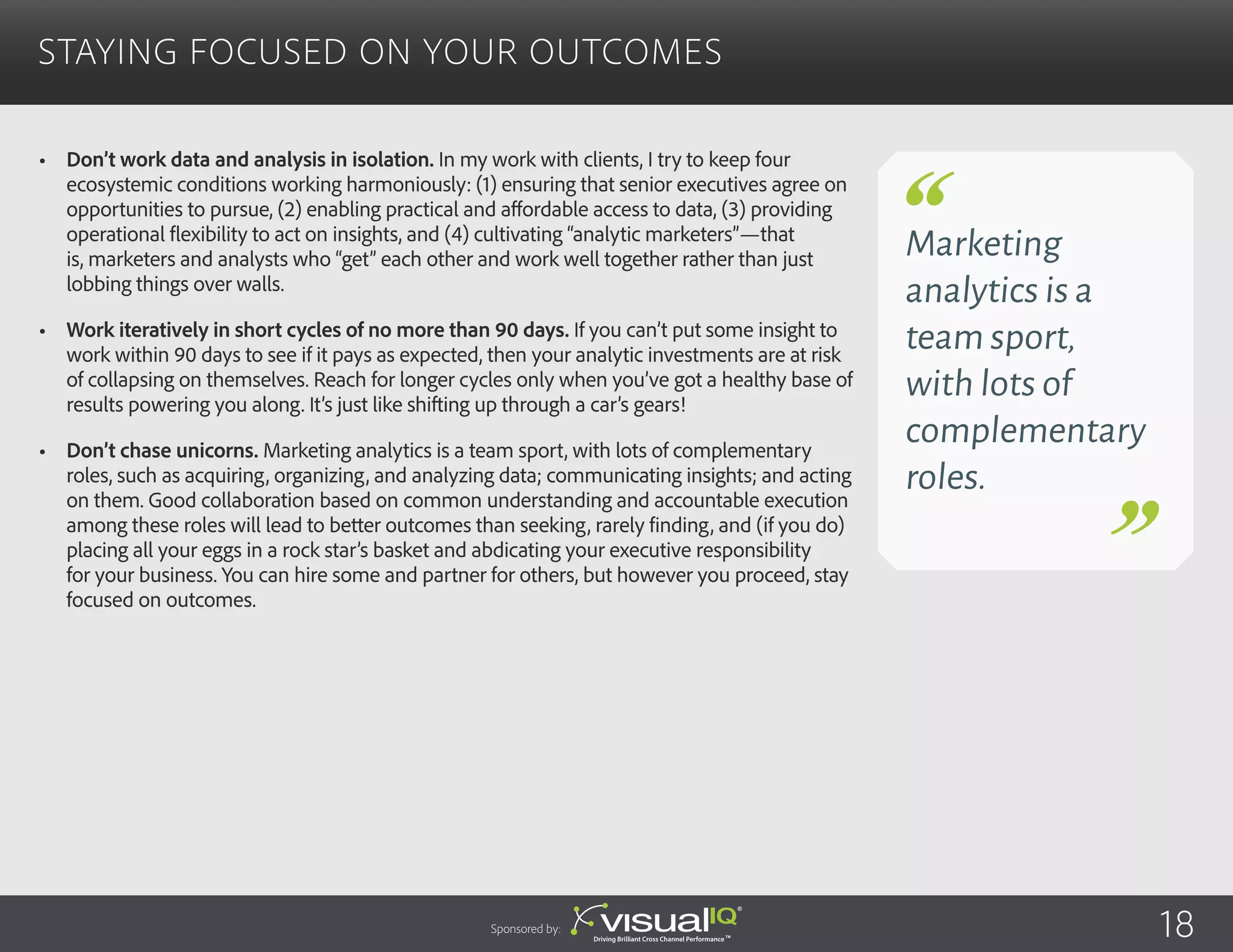 •	 Don’t work data and analysis in isolation. In my work with clients, I try to keep four
ecosystemic conditions working harmoniously: (1) ensuring that senior executives agree on
opportunities to pursue, (2) enabling practical and affordable access to data, (3) providing
operational flexibility to act on insights, and (4) cultivating “analytic marketers”—that
is, marketers and analysts who “get” each other and work well together rather than just
lobbing things over walls.
•	 Work iteratively in short cycles of no more than 90 days. If you can’t put some insight to
work within 90 days to see if it pays as expected, then your analytic investments are at risk
of collapsing on themselves. Reach for longer cycles only when you’ve got a healthy base of
results powering you along. It’s just like shifting up through a car’s gears!
•	 Don’t chase unicorns. Marketing analytics is a team sport, with lots of complementary
roles, such as acquiring, organizing, and analyzing data; communicating insights; and acting
on them. Good collaboration based on common understanding and accountable execution
among these roles will lead to better outcomes than seeking, rarely finding, and (if you do)
placing all your eggs in a rock star’s basket and abdicating your executive responsibility
for your business. You can hire some and partner for others, but however you proceed, stay
focused on outcomes.
Staying Focused on Your Outcomes
Sponsored by:
Marketing
analytics is a
team sport,
with lots of
complementary
roles.
18
 
