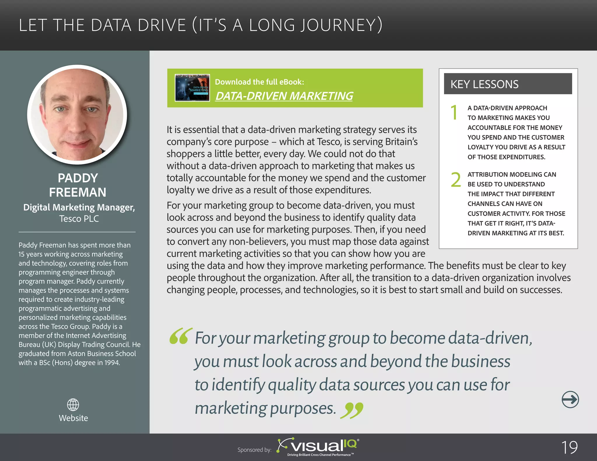 Let the Data Drive (It’s a Long Journey)
It is essential that a data-driven marketing strategy serves its
company’s core purpose – which at Tesco, is serving Britain’s
shoppers a little better, every day. We could not do that
without a data-driven approach to marketing that makes us
totally accountable for the money we spend and the customer
loyalty we drive as a result of those expenditures.
For your marketing group to become data-driven, you must
look across and beyond the business to identify quality data
sources you can use for marketing purposes. Then, if you need
to convert any non-believers, you must map those data against
current marketing activities so that you can show how you are
using the data and how they improve marketing performance. The benefits must be clear to key
people throughout the organization. After all, the transition to a data-driven organization involves
changing people, processes, and technologies, so it is best to start small and build on successes.
Paddy
Freeman
Paddy Freeman has spent more than
15 years working across marketing
and technology, covering roles from
programming engineer through
program manager. Paddy currently
manages the processes and systems
required to create industry-leading
programmatic advertising and
personalized marketing capabilities
across the Tesco Group. Paddy is a
member of the Internet Advertising
Bureau (UK) Display Trading Council. He
graduated from Aston Business School
with a BSc (Hons) degree in 1994.
Digital Marketing Manager,
Tesco PLC
Foryourmarketinggrouptobecomedata-driven,
youmustlookacrossandbeyondthebusiness
toidentifyqualitydatasourcesyoucanusefor
marketingpurposes.
A data-driven approach
to marketing makes you
accountable for the money
you spend and the customer
loyalty you drive as a result
of those expenditures.
Attribution modeling can
be used to understand
the impact that different
channels can have on
customer activity. For those
that get it right, it’s data-
driven marketing at its best.
Key Lessons
1
2
Sponsored by: 19
Website
Download the full eBook:
DATA-DRIVEN MARKETING
 