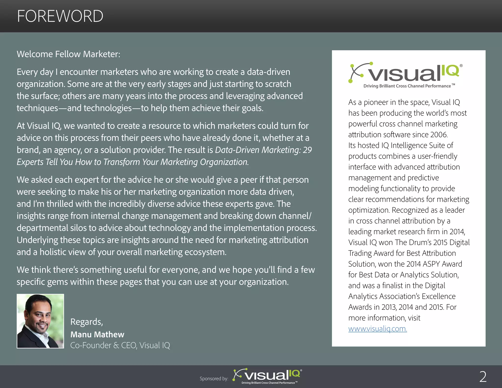 foreword
Welcome Fellow Marketer:
Every day I encounter marketers who are working to create a data-driven
organization. Some are at the very early stages and just starting to scratch
the surface; others are many years into the process and leveraging advanced
techniques—and technologies—to help them achieve their goals.
At Visual IQ, we wanted to create a resource to which marketers could turn for
advice on this process from their peers who have already done it, whether at a
brand, an agency, or a solution provider. The result is Data-Driven Marketing: 29
Experts Tell You How to Transform Your Marketing Organization.
We asked each expert for the advice he or she would give a peer if that person
were seeking to make his or her marketing organization more data driven,
and I’m thrilled with the incredibly diverse advice these experts gave. The
insights range from internal change management and breaking down channel/
departmental silos to advice about technology and the implementation process.
Underlying these topics are insights around the need for marketing attribution
and a holistic view of your overall marketing ecosystem.
We think there’s something useful for everyone, and we hope you’ll find a few
specific gems within these pages that you can use at your organization.
Regards,
Manu Mathew
Co-Founder & CEO, Visual IQ
As a pioneer in the space, Visual IQ
has been producing the world’s most
powerful cross channel marketing
attribution software since 2006.
Its hosted IQ Intelligence Suite of
products combines a user-friendly
interface with advanced attribution
management and predictive
modeling functionality to provide
clear recommendations for marketing
optimization. Recognized as a leader
in cross channel attribution by a
leading market research firm in 2014,
Visual IQ won The Drum’s 2015 Digital
Trading Award for Best Attribution
Solution, won the 2014 ASPY Award
for Best Data or Analytics Solution,
and was a finalist in the Digital
Analytics Association’s Excellence
Awards in 2013, 2014 and 2015. For
more information, visit
www.visualiq.com.
2Sponsored by:
 