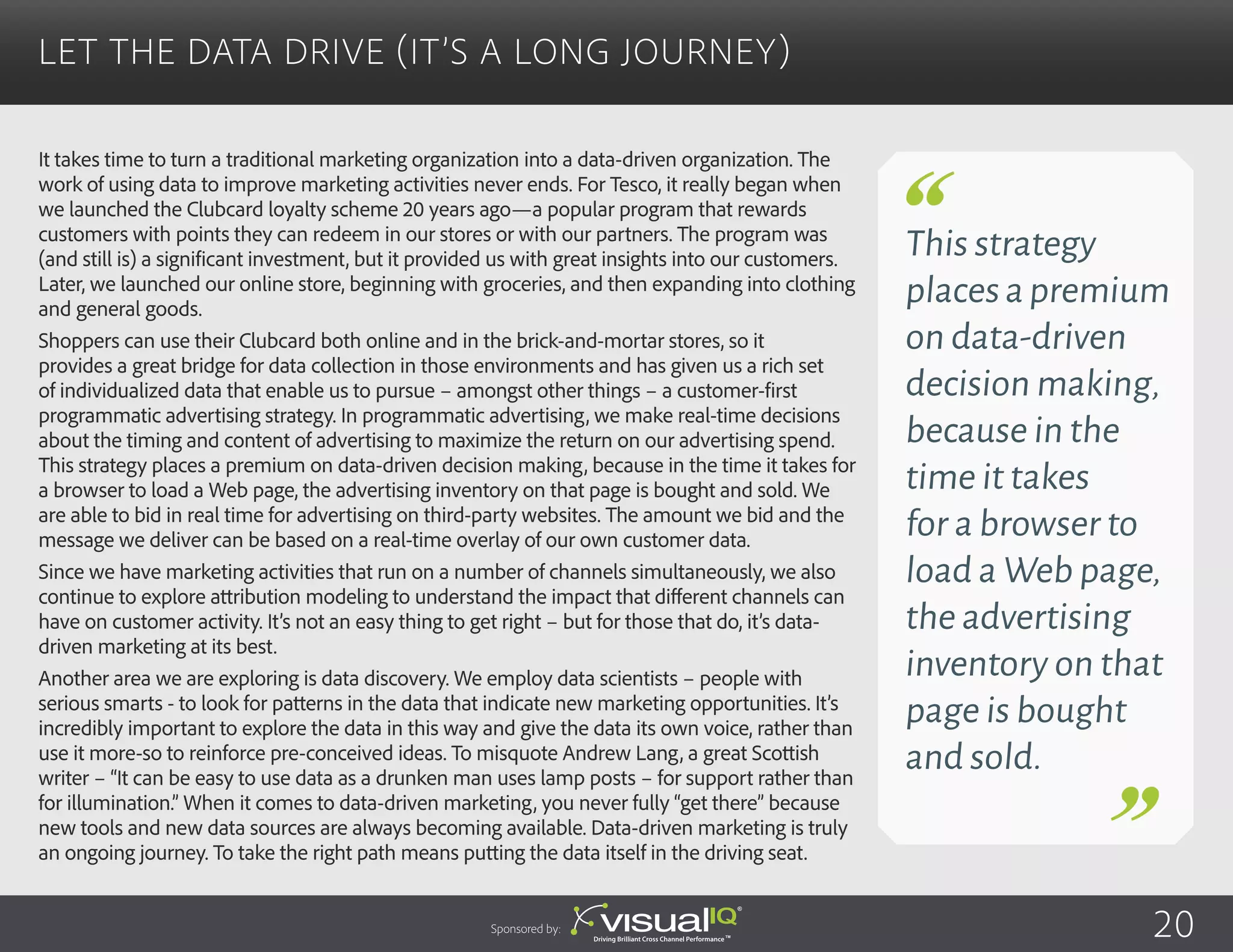 It takes time to turn a traditional marketing organization into a data-driven organization. The
work of using data to improve marketing activities never ends. For Tesco, it really began when
we launched the Clubcard loyalty scheme 20 years ago—a popular program that rewards
customers with points they can redeem in our stores or with our partners. The program was
(and still is) a significant investment, but it provided us with great insights into our customers.
Later, we launched our online store, beginning with groceries, and then expanding into clothing
and general goods.
Shoppers can use their Clubcard both online and in the brick-and-mortar stores, so it
provides a great bridge for data collection in those environments and has given us a rich set
of individualized data that enable us to pursue – amongst other things – a customer-first
programmatic advertising strategy. In programmatic advertising, we make real-time decisions
about the timing and content of advertising to maximize the return on our advertising spend.
This strategy places a premium on data-driven decision making, because in the time it takes for
a browser to load a Web page, the advertising inventory on that page is bought and sold. We
are able to bid in real time for advertising on third-party websites. The amount we bid and the
message we deliver can be based on a real-time overlay of our own customer data.
Since we have marketing activities that run on a number of channels simultaneously, we also
continue to explore attribution modeling to understand the impact that different channels can
have on customer activity. It’s not an easy thing to get right – but for those that do, it’s data-
driven marketing at its best.
Another area we are exploring is data discovery. We employ data scientists – people with
serious smarts - to look for patterns in the data that indicate new marketing opportunities. It’s
incredibly important to explore the data in this way and give the data its own voice, rather than
use it more-so to reinforce pre-conceived ideas. To misquote Andrew Lang, a great Scottish
writer – “It can be easy to use data as a drunken man uses lamp posts – for support rather than
for illumination.” When it comes to data-driven marketing, you never fully “get there” because
new tools and new data sources are always becoming available. Data-driven marketing is truly
an ongoing journey. To take the right path means putting the data itself in the driving seat.
Let the Data Drive (It’s a Long Journey)
Sponsored by: 20
This strategy
placesapremium
on data-driven
decision making,
because in the
time it takes
for a browser to
load a Web page,
the advertising
inventory on that
page is bought
and sold.
 