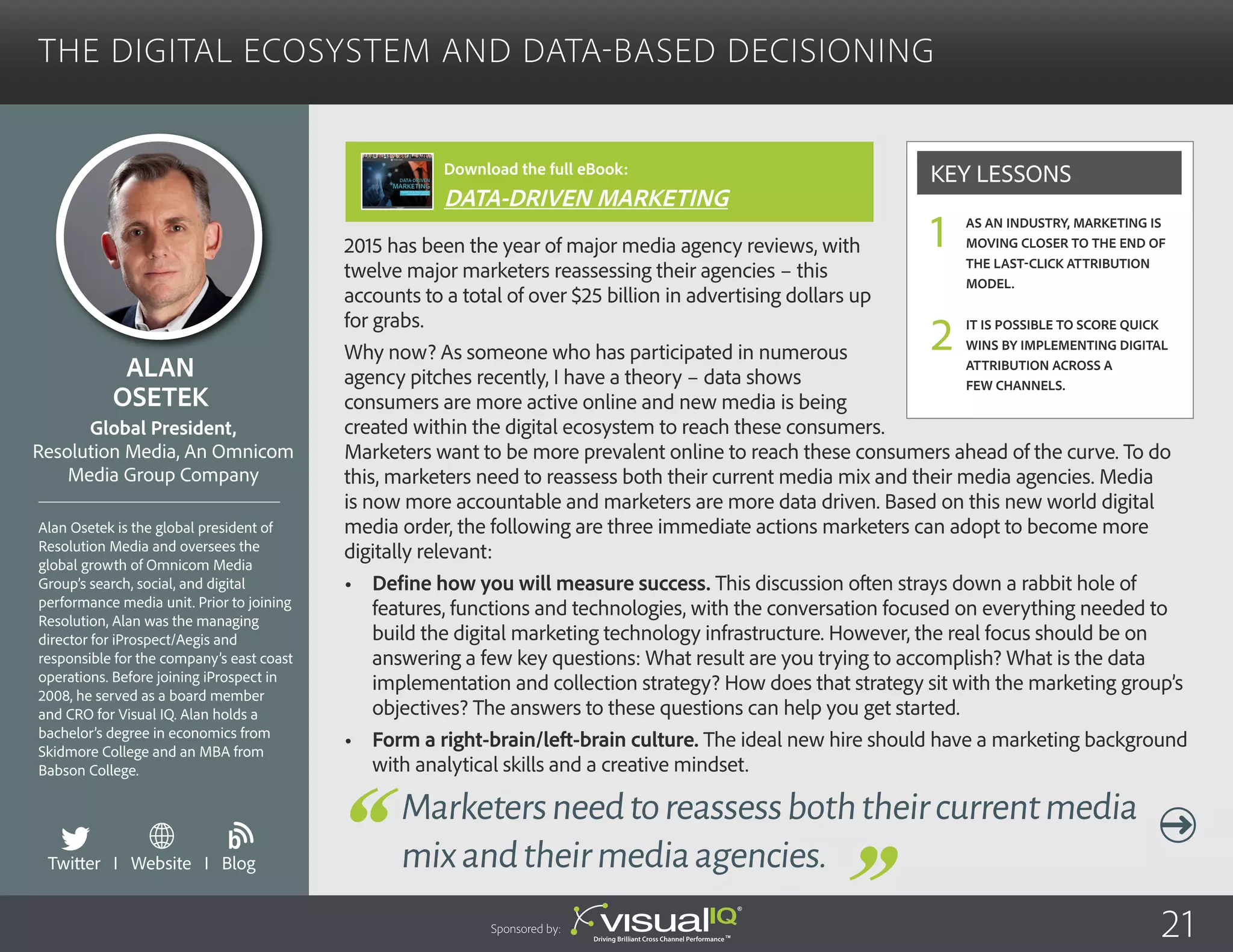 The Digital Ecosystem and Data-Based Decisioning
2015 has been the year of major media agency reviews, with
twelve major marketers reassessing their agencies – this
accounts to a total of over $25 billion in advertising dollars up
for grabs.
Why now? As someone who has participated in numerous
agency pitches recently, I have a theory – data shows
consumers are more active online and new media is being
created within the digital ecosystem to reach these consumers.
Marketers want to be more prevalent online to reach these consumers ahead of the curve. To do
this, marketers need to reassess both their current media mix and their media agencies. Media
is now more accountable and marketers are more data driven. Based on this new world digital
media order, the following are three immediate actions marketers can adopt to become more
digitally relevant:
•	 Define how you will measure success. This discussion often strays down a rabbit hole of
features, functions and technologies, with the conversation focused on everything needed to
build the digital marketing technology infrastructure. However, the real focus should be on
answering a few key questions: What result are you trying to accomplish? What is the data
implementation and collection strategy? How does that strategy sit with the marketing group’s
objectives? The answers to these questions can help you get started.
•	 Form a right-brain/left-brain culture. The ideal new hire should have a marketing background
with analytical skills and a creative mindset.
Alan
Osetek
Alan Osetek is the global president of
Resolution Media and oversees the
global growth of Omnicom Media
Group’s search, social, and digital
performance media unit. Prior to joining
Resolution, Alan was the managing
director for iProspect/Aegis and
responsible for the company’s east coast
operations. Before joining iProspect in
2008, he served as a board member
and CRO for Visual IQ. Alan holds a
bachelor’s degree in economics from
Skidmore College and an MBA from
Babson College.
Global President,
Resolution Media, An Omnicom
Media Group Company
Marketersneedtoreassessboththeircurrentmedia
mixandtheirmediaagencies.
As an industry, marketing is
moving closer to the end of
the last-click attribution
model.
It is possible to score quick
wins by implementing digital
attribution across a
few channels.
Key Lessons
1
2
Sponsored by: 21
Twitter I Website I Blog
b
Download the full eBook:
DATA-DRIVEN MARKETING
 