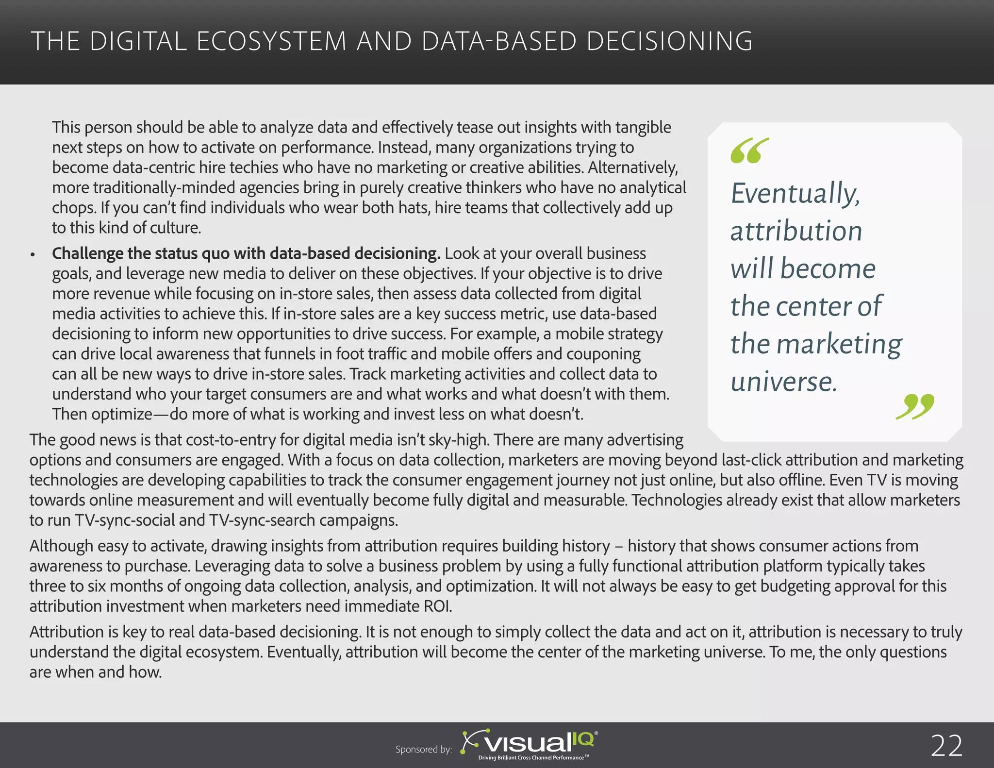 This person should be able to analyze data and effectively tease out insights with tangible
next steps on how to activate on performance. Instead, many organizations trying to
become data-centric hire techies who have no marketing or creative abilities. Alternatively,
more traditionally-minded agencies bring in purely creative thinkers who have no analytical
chops. If you can’t find individuals who wear both hats, hire teams that collectively add up
to this kind of culture.
•	 Challenge the status quo with data-based decisioning. Look at your overall business
goals, and leverage new media to deliver on these objectives. If your objective is to drive
more revenue while focusing on in-store sales, then assess data collected from digital
media activities to achieve this. If in-store sales are a key success metric, use data-based
decisioning to inform new opportunities to drive success. For example, a mobile strategy
can drive local awareness that funnels in foot traffic and mobile offers and couponing
can all be new ways to drive in-store sales. Track marketing activities and collect data to
understand who your target consumers are and what works and what doesn’t with them.
Then optimize—do more of what is working and invest less on what doesn’t.
The good news is that cost-to-entry for digital media isn’t sky-high. There are many advertising
options and consumers are engaged. With a focus on data collection, marketers are moving beyond last-click attribution and marketing
technologies are developing capabilities to track the consumer engagement journey not just online, but also offline. Even TV is moving
towards online measurement and will eventually become fully digital and measurable. Technologies already exist that allow marketers
to run TV-sync-social and TV-sync-search campaigns.
Although easy to activate, drawing insights from attribution requires building history – history that shows consumer actions from
awareness to purchase. Leveraging data to solve a business problem by using a fully functional attribution platform typically takes
three to six months of ongoing data collection, analysis, and optimization. It will not always be easy to get budgeting approval for this
attribution investment when marketers need immediate ROI.
Attribution is key to real data-based decisioning. It is not enough to simply collect the data and act on it, attribution is necessary to truly
understand the digital ecosystem. Eventually, attribution will become the center of the marketing universe. To me, the only questions
are when and how.
The Digital Ecosystem and Data-Based Decisioning
Sponsored by:
Eventually,
attribution
will become
the center of
the marketing
universe.
22
 