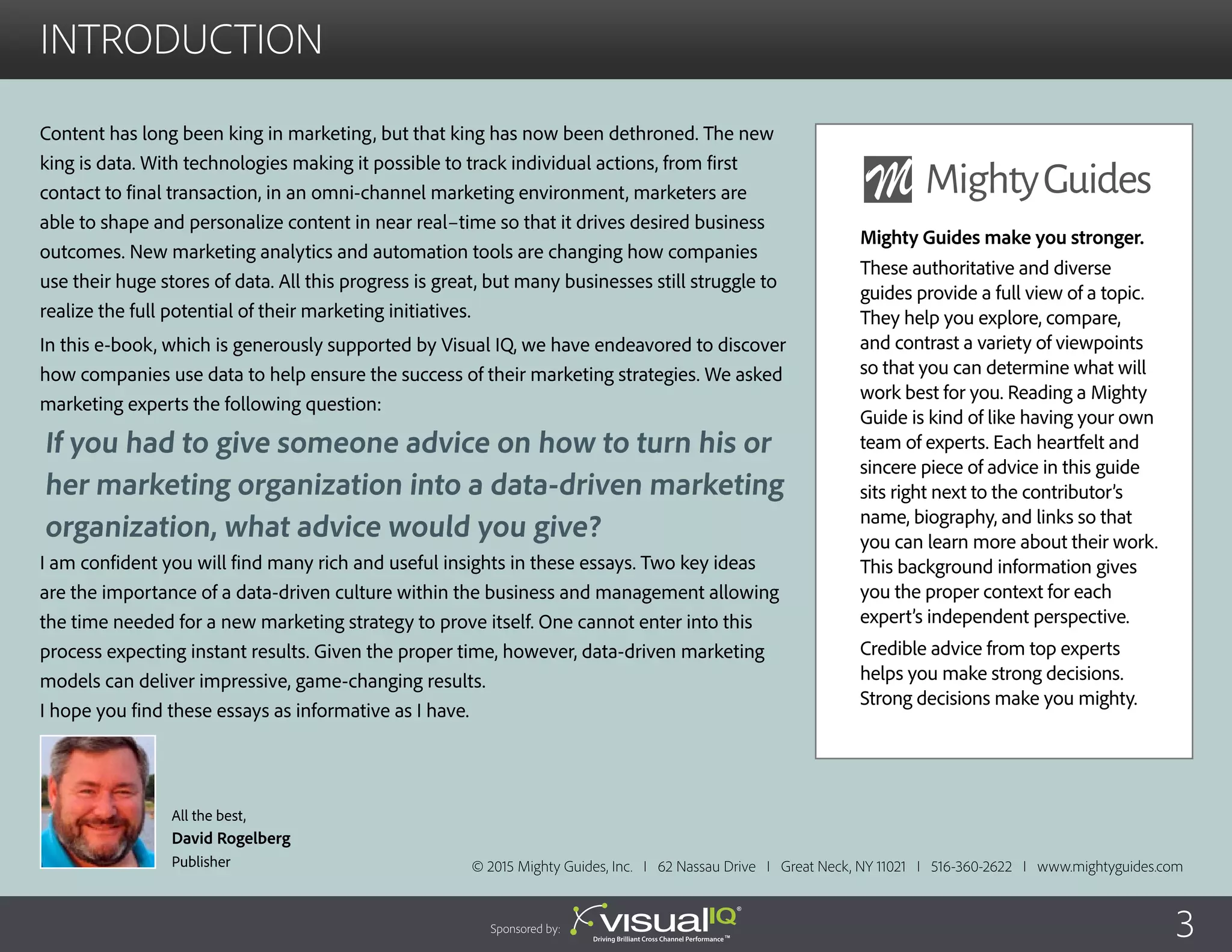 introduction
Content has long been king in marketing, but that king has now been dethroned. The new
king is data. With technologies making it possible to track individual actions, from first
contact to final transaction, in an omni-channel marketing environment, marketers are
able to shape and personalize content in near real–time so that it drives desired business
outcomes. New marketing analytics and automation tools are changing how companies
use their huge stores of data. All this progress is great, but many businesses still struggle to
realize the full potential of their marketing initiatives.
In this e-book, which is generously supported by Visual IQ, we have endeavored to discover
how companies use data to help ensure the success of their marketing strategies. We asked
marketing experts the following question:
I am confident you will find many rich and useful insights in these essays. Two key ideas
are the importance of a data-driven culture within the business and management allowing
the time needed for a new marketing strategy to prove itself. One cannot enter into this
process expecting instant results. Given the proper time, however, data-driven marketing
models can deliver impressive, game-changing results.
I hope you find these essays as informative as I have.
All the best,
David Rogelberg
Publisher © 2015 Mighty Guides, Inc. I 62 Nassau Drive I Great Neck, NY 11021 I 516-360-2622 I www.mightyguides.com
If you had to give someone advice on how to turn his or
her marketing organization into a data-driven marketing
organization, what advice would you give?
Mighty Guides make you stronger.
These authoritative and diverse
guides provide a full view of a topic.
They help you explore, compare,
and contrast a variety of viewpoints
so that you can determine what will
work best for you. Reading a Mighty
Guide is kind of like having your own
team of experts. Each heartfelt and
sincere piece of advice in this guide
sits right next to the contributor’s
name, biography, and links so that
you can learn more about their work.
This background information gives
you the proper context for each
expert’s independent perspective.
Credible advice from top experts
helps you make strong decisions.
Strong decisions make you mighty.
3Sponsored by:
 