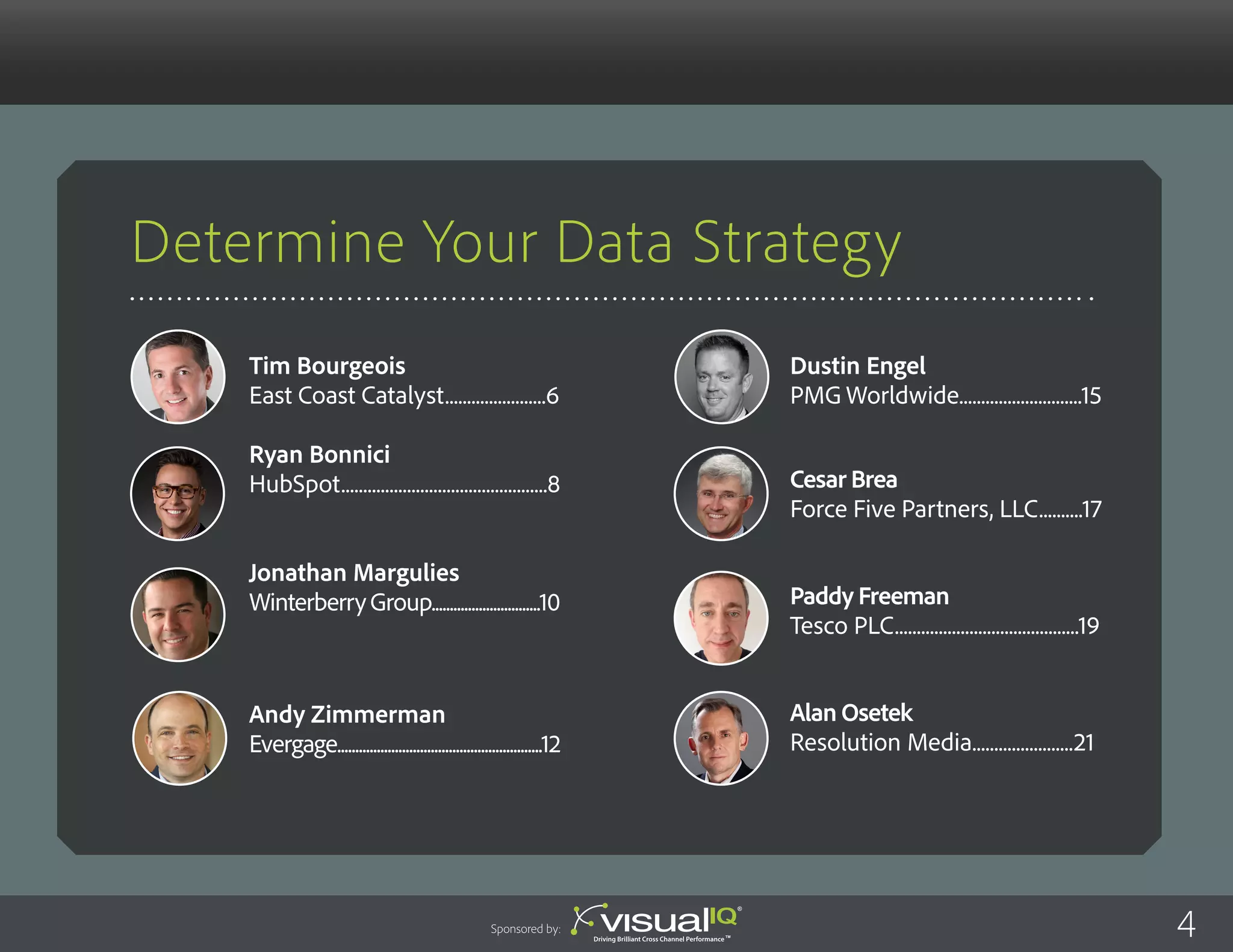 Determine Your Data Strategy
Dustin Engel
PMG Worldwide............................15
Cesar Brea
Force Five Partners, LLC..........17
Paddy Freeman
Tesco PLC..........................................19
Alan Osetek
Resolution Media.......................21
Tim Bourgeois
East Coast Catalyst.......................6
Ryan Bonnici
HubSpot...............................................8
Jonathan Margulies
WinterberryGroup..............................10
Andy Zimmerman
Evergage.........................................................12
4Sponsored by:
 