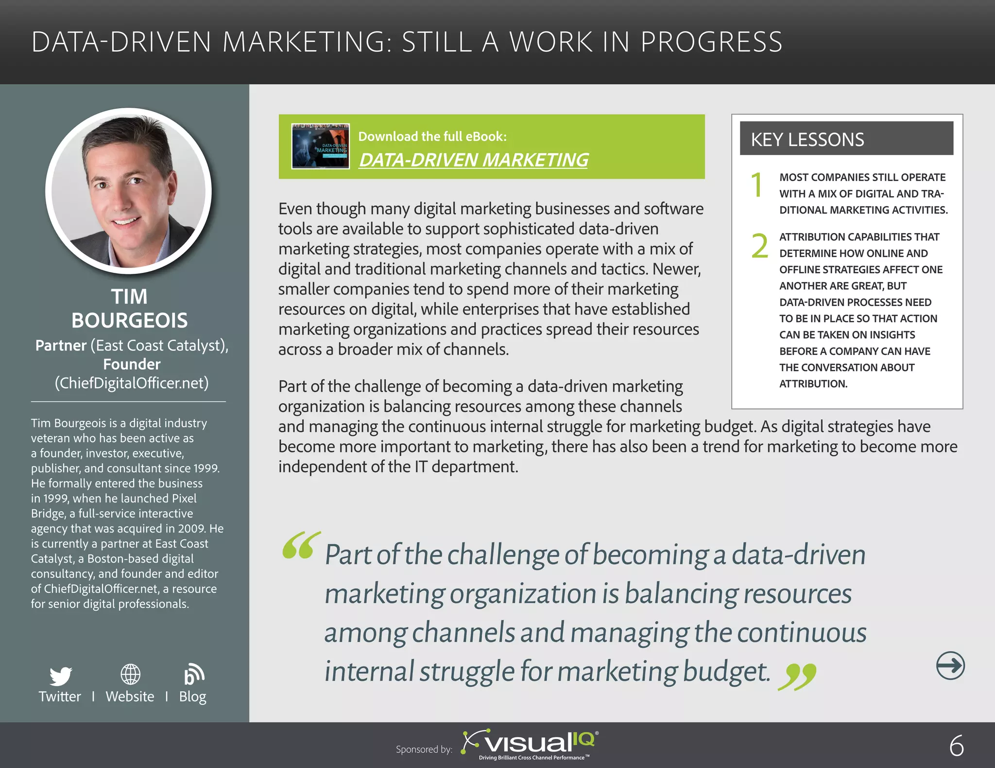 Data-Driven Marketing: Still a Work in Progress
Even though many digital marketing businesses and software
tools are available to support sophisticated data-driven
marketing strategies, most companies operate with a mix of
digital and traditional marketing channels and tactics. Newer,
smaller companies tend to spend more of their marketing
resources on digital, while enterprises that have established
marketing organizations and practices spread their resources
across a broader mix of channels.
Part of the challenge of becoming a data-driven marketing
organization is balancing resources among these channels
and managing the continuous internal struggle for marketing budget. As digital strategies have
become more important to marketing, there has also been a trend for marketing to become more
independent of the IT department.
Tim
Bourgeois
Tim Bourgeois is a digital industry
veteran who has been active as
a founder, investor, executive,
publisher, and consultant since 1999.
He formally entered the business
in 1999, when he launched Pixel
Bridge, a full-service interactive
agency that was acquired in 2009. He
is currently a partner at East Coast
Catalyst, a Boston-based digital
consultancy, and founder and editor
of ChiefDigitalOfficer.net, a resource
for senior digital professionals.
Partner (East Coast Catalyst),
Founder
(ChiefDigitalOfficer.net)
Partofthechallengeofbecomingadata-driven
marketingorganizationisbalancingresources
amongchannelsandmanagingthecontinuous
internalstruggleformarketingbudget.
Most companies still operate
with a mix of digital and tra-
ditional marketing activities.
Attribution capabilities that
determine how online and
offline strategies affect one
another are great, but
data-driven processes need
to be in place so that action
can be taken on insights
before a company can have
the conversation about
attribution.
Key Lessons
1
2
Twitter I Website I Blog
b
Sponsored by: 6
Download the full eBook:
DATA-DRIVEN MARKETING
 