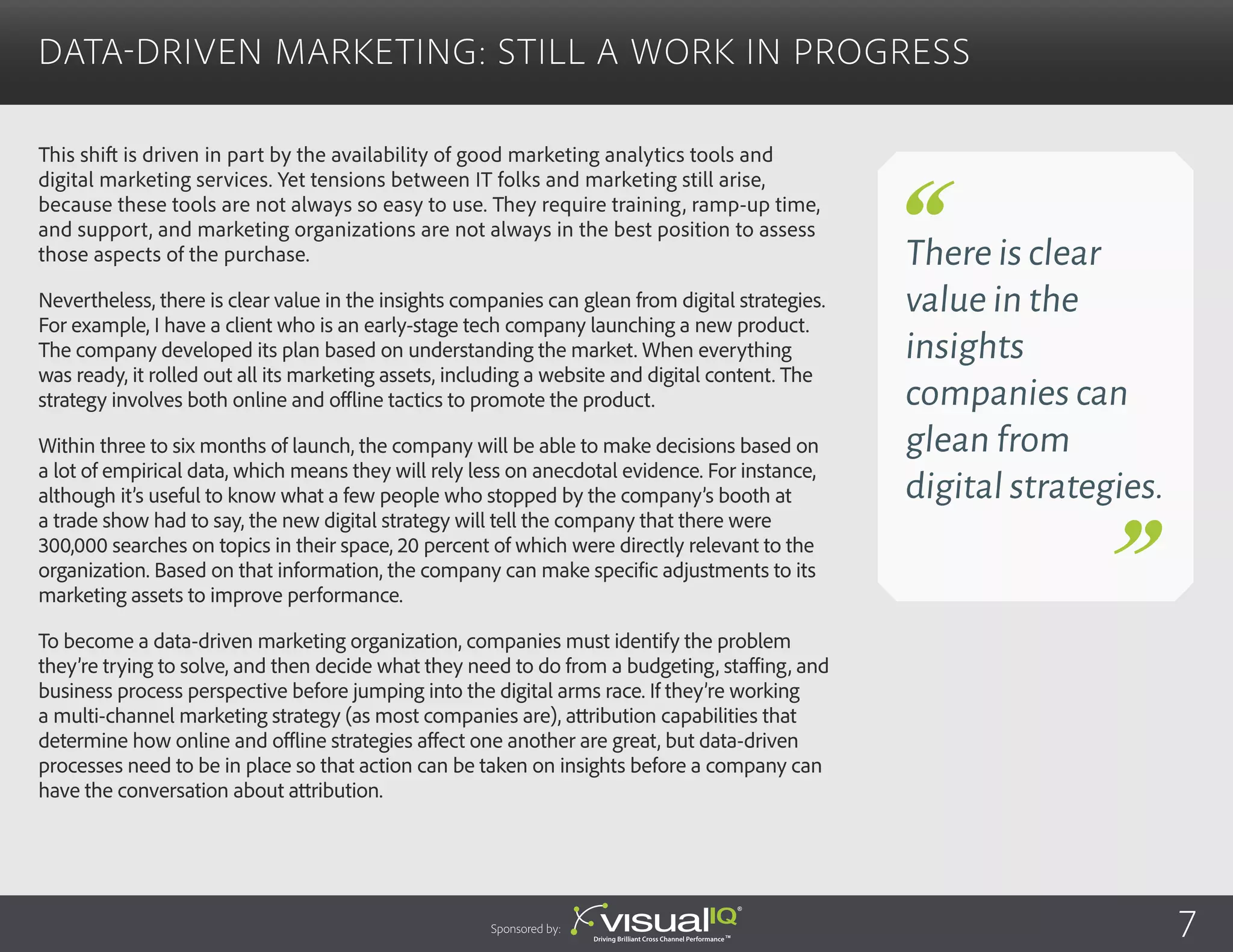 This shift is driven in part by the availability of good marketing analytics tools and
digital marketing services. Yet tensions between IT folks and marketing still arise,
because these tools are not always so easy to use. They require training, ramp-up time,
and support, and marketing organizations are not always in the best position to assess
those aspects of the purchase.
Nevertheless, there is clear value in the insights companies can glean from digital strategies.
For example, I have a client who is an early-stage tech company launching a new product.
The company developed its plan based on understanding the market. When everything
was ready, it rolled out all its marketing assets, including a website and digital content. The
strategy involves both online and offline tactics to promote the product.
Within three to six months of launch, the company will be able to make decisions based on
a lot of empirical data, which means they will rely less on anecdotal evidence. For instance,
although it’s useful to know what a few people who stopped by the company’s booth at
a trade show had to say, the new digital strategy will tell the company that there were
300,000 searches on topics in their space, 20 percent of which were directly relevant to the
organization. Based on that information, the company can make specific adjustments to its
marketing assets to improve performance.
To become a data-driven marketing organization, companies must identify the problem
they’re trying to solve, and then decide what they need to do from a budgeting, staffing, and
business process perspective before jumping into the digital arms race. If they’re working
a multi-channel marketing strategy (as most companies are), attribution capabilities that
determine how online and offline strategies affect one another are great, but data-driven
processes need to be in place so that action can be taken on insights before a company can
have the conversation about attribution.
Data-Driven Marketing: Still a Work in Progress
There is clear
value in the
insights
companies can
glean from
digital strategies.
Sponsored by: 7
 
