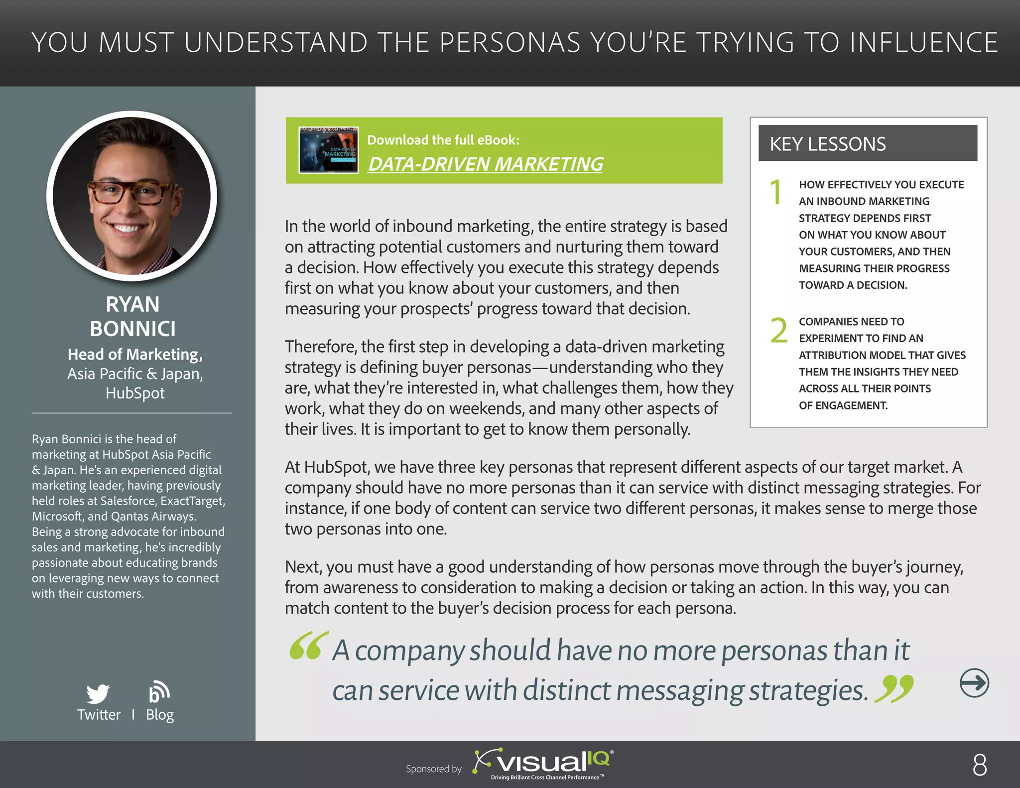 You Must Understand the Personas You’re Trying to Influence
In the world of inbound marketing, the entire strategy is based
on attracting potential customers and nurturing them toward
a decision. How effectively you execute this strategy depends
first on what you know about your customers, and then
measuring your prospects’ progress toward that decision.
Therefore, the first step in developing a data-driven marketing
strategy is defining buyer personas—understanding who they
are, what they’re interested in, what challenges them, how they
work, what they do on weekends, and many other aspects of
their lives. It is important to get to know them personally.
At HubSpot, we have three key personas that represent different aspects of our target market. A
company should have no more personas than it can service with distinct messaging strategies. For
instance, if one body of content can service two different personas, it makes sense to merge those
two personas into one.
Next, you must have a good understanding of how personas move through the buyer’s journey,
from awareness to consideration to making a decision or taking an action. In this way, you can
match content to the buyer’s decision process for each persona.
Ryan
Bonnici
Ryan Bonnici is the head of
marketing at HubSpot Asia Pacific
& Japan. He’s an experienced digital
marketing leader, having previously
held roles at Salesforce, ExactTarget,
Microsoft, and Qantas Airways.
Being a strong advocate for inbound
sales and marketing, he’s incredibly
passionate about educating brands
on leveraging new ways to connect
with their customers.
Head of Marketing,
Asia Pacific & Japan,
HubSpot
Acompanyshouldhavenomorepersonasthanit
canservicewithdistinctmessagingstrategies.
How effectively you execute
an inbound marketing
strategy depends first
on what you know about
your customers, and then
measuring their progress
toward a decision.
Companies need to
experiment to find an
attribution model that gives
them the insights they need
across all their points
of engagement.
Key Lessons
1
2
Twitter I Blog
b
Sponsored by: 8
Download the full eBook:
DATA-DRIVEN MARKETING
 