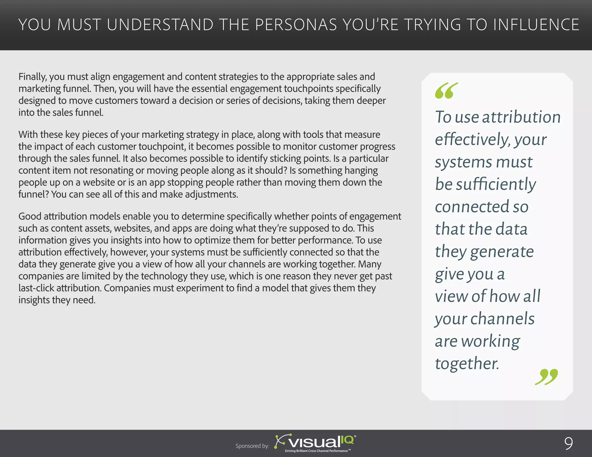 Finally, you must align engagement and content strategies to the appropriate sales and
marketing funnel. Then, you will have the essential engagement touchpoints specifically
designed to move customers toward a decision or series of decisions, taking them deeper
into the sales funnel.
With these key pieces of your marketing strategy in place, along with tools that measure
the impact of each customer touchpoint, it becomes possible to monitor customer progress
through the sales funnel. It also becomes possible to identify sticking points. Is a particular
content item not resonating or moving people along as it should? Is something hanging
people up on a website or is an app stopping people rather than moving them down the
funnel? You can see all of this and make adjustments.
Good attribution models enable you to determine specifically whether points of engagement
such as content assets, websites, and apps are doing what they’re supposed to do. This
information gives you insights into how to optimize them for better performance. To use
attribution effectively, however, your systems must be sufficiently connected so that the
data they generate give you a view of how all your channels are working together. Many
companies are limited by the technology they use, which is one reason they never get past
last-click attribution. Companies must experiment to find a model that gives them they
insights they need. 
You Must Understand the Personas You’re Trying to Influence
Sponsored by:
Touseattribution
effectively,your
systems must
be sufficiently
connected so
that the data
they generate
give you a
view of how all
your channels
are working
together.
9
 