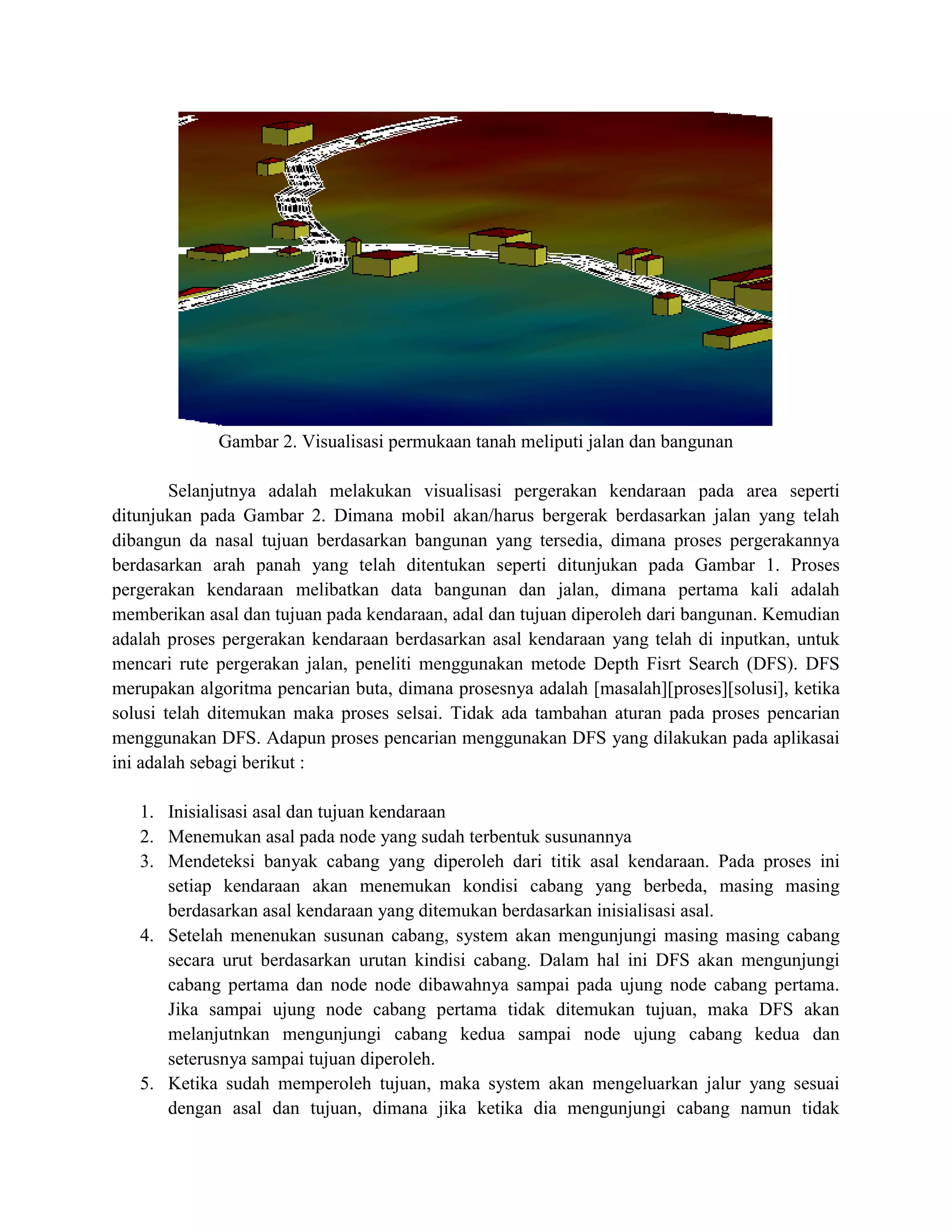 Gambar 2. Visualisasi permukaan tanah meliputi jalan dan bangunan
Selanjutnya adalah melakukan visualisasi pergerakan kendaraan pada area seperti
ditunjukan pada Gambar 2. Dimana mobil akan/harus bergerak berdasarkan jalan yang telah
dibangun da nasal tujuan berdasarkan bangunan yang tersedia, dimana proses pergerakannya
berdasarkan arah panah yang telah ditentukan seperti ditunjukan pada Gambar 1. Proses
pergerakan kendaraan melibatkan data bangunan dan jalan, dimana pertama kali adalah
memberikan asal dan tujuan pada kendaraan, adal dan tujuan diperoleh dari bangunan. Kemudian
adalah proses pergerakan kendaraan berdasarkan asal kendaraan yang telah di inputkan, untuk
mencari rute pergerakan jalan, peneliti menggunakan metode Depth Fisrt Search (DFS). DFS
merupakan algoritma pencarian buta, dimana prosesnya adalah [masalah][proses][solusi], ketika
solusi telah ditemukan maka proses selsai. Tidak ada tambahan aturan pada proses pencarian
menggunakan DFS. Adapun proses pencarian menggunakan DFS yang dilakukan pada aplikasai
ini adalah sebagi berikut :
1. Inisialisasi asal dan tujuan kendaraan
2. Menemukan asal pada node yang sudah terbentuk susunannya
3. Mendeteksi banyak cabang yang diperoleh dari titik asal kendaraan. Pada proses ini
setiap kendaraan akan menemukan kondisi cabang yang berbeda, masing masing
berdasarkan asal kendaraan yang ditemukan berdasarkan inisialisasi asal.
4. Setelah menenukan susunan cabang, system akan mengunjungi masing masing cabang
secara urut berdasarkan urutan kindisi cabang. Dalam hal ini DFS akan mengunjungi
cabang pertama dan node node dibawahnya sampai pada ujung node cabang pertama.
Jika sampai ujung node cabang pertama tidak ditemukan tujuan, maka DFS akan
melanjutnkan mengunjungi cabang kedua sampai node ujung cabang kedua dan
seterusnya sampai tujuan diperoleh.
5. Ketika sudah memperoleh tujuan, maka system akan mengeluarkan jalur yang sesuai
dengan asal dan tujuan, dimana jika ketika dia mengunjungi cabang namun tidak
 