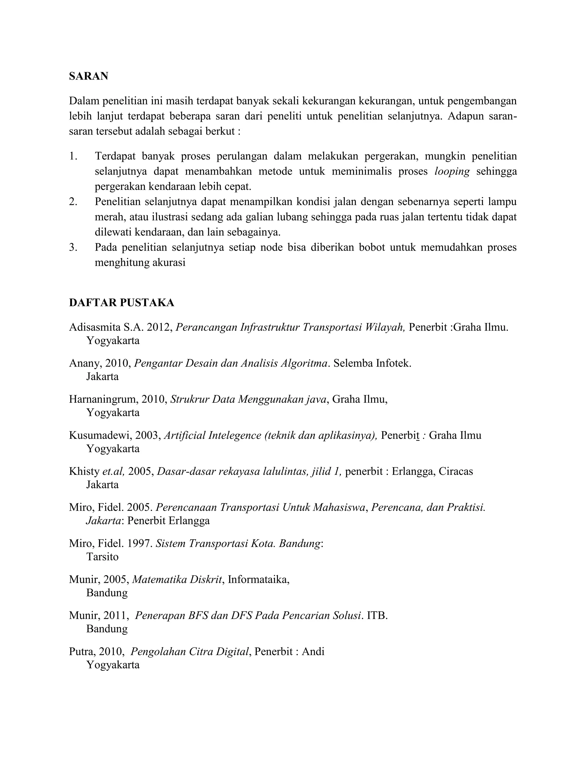 SARAN
Dalam penelitian ini masih terdapat banyak sekali kekurangan kekurangan, untuk pengembangan
lebih lanjut terdapat beberapa saran dari peneliti untuk penelitian selanjutnya. Adapun saran-
saran tersebut adalah sebagai berkut :
1. Terdapat banyak proses perulangan dalam melakukan pergerakan, mungkin penelitian
selanjutnya dapat menambahkan metode untuk meminimalis proses looping sehingga
pergerakan kendaraan lebih cepat.
2. Penelitian selanjutnya dapat menampilkan kondisi jalan dengan sebenarnya seperti lampu
merah, atau ilustrasi sedang ada galian lubang sehingga pada ruas jalan tertentu tidak dapat
dilewati kendaraan, dan lain sebagainya.
3. Pada penelitian selanjutnya setiap node bisa diberikan bobot untuk memudahkan proses
menghitung akurasi
DAFTAR PUSTAKA
Adisasmita S.A. 2012, Perancangan Infrastruktur Transportasi Wilayah, Penerbit :Graha Ilmu.
Yogyakarta
Anany, 2010, Pengantar Desain dan Analisis Algoritma. Selemba Infotek.
Jakarta
Harnaningrum, 2010, Strukrur Data Menggunakan java, Graha Ilmu,
Yogyakarta
Kusumadewi, 2003, Artificial Intelegence (teknik dan aplikasinya), Penerbit : Graha Ilmu
Yogyakarta
Khisty et.al, 2005, Dasar-dasar rekayasa lalulintas, jilid 1, penerbit : Erlangga, Ciracas
Jakarta
Miro, Fidel. 2005. Perencanaan Transportasi Untuk Mahasiswa, Perencana, dan Praktisi.
Jakarta: Penerbit Erlangga
Miro, Fidel. 1997. Sistem Transportasi Kota. Bandung:
Tarsito
Munir, 2005, Matematika Diskrit, Informataika,
Bandung
Munir, 2011, Penerapan BFS dan DFS Pada Pencarian Solusi. ITB.
Bandung
Putra, 2010, Pengolahan Citra Digital, Penerbit : Andi
Yogyakarta
 