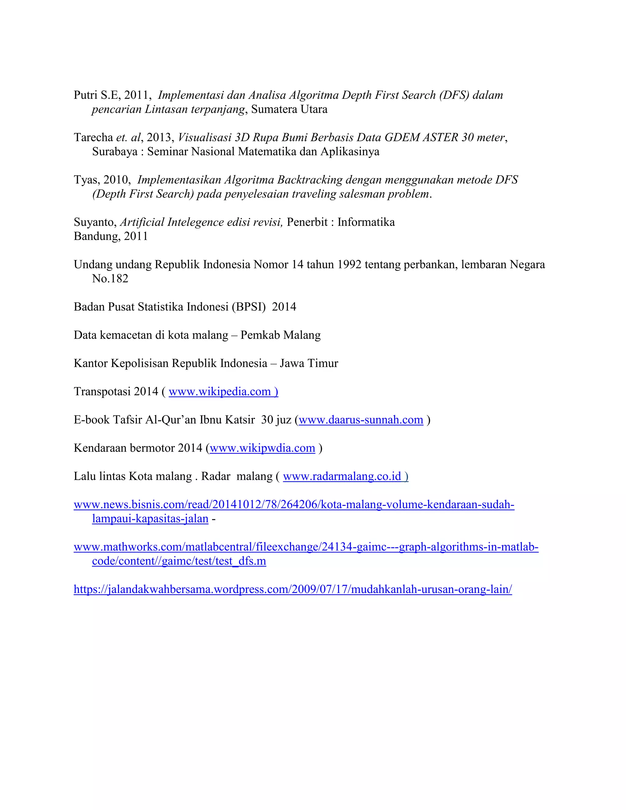 Putri S.E, 2011, Implementasi dan Analisa Algoritma Depth First Search (DFS) dalam
pencarian Lintasan terpanjang, Sumatera Utara
Tarecha et. al, 2013, Visualisasi 3D Rupa Bumi Berbasis Data GDEM ASTER 30 meter,
Surabaya : Seminar Nasional Matematika dan Aplikasinya
Tyas, 2010, Implementasikan Algoritma Backtracking dengan menggunakan metode DFS
(Depth First Search) pada penyelesaian traveling salesman problem.
Suyanto, Artificial Intelegence edisi revisi, Penerbit : Informatika
Bandung, 2011
Undang undang Republik Indonesia Nomor 14 tahun 1992 tentang perbankan, lembaran Negara
No.182
Badan Pusat Statistika Indonesi (BPSI) 2014
Data kemacetan di kota malang – Pemkab Malang
Kantor Kepolisisan Republik Indonesia – Jawa Timur
Transpotasi 2014 ( www.wikipedia.com )
E-book Tafsir Al-Qur’an Ibnu Katsir 30 juz (www.daarus-sunnah.com )
Kendaraan bermotor 2014 (www.wikipwdia.com )
Lalu lintas Kota malang . Radar malang ( www.radarmalang.co.id )
www.news.bisnis.com/read/20141012/78/264206/kota-malang-volume-kendaraan-sudah-
lampaui-kapasitas-jalan -
www.mathworks.com/matlabcentral/fileexchange/24134-gaimc---graph-algorithms-in-matlab-
code/content//gaimc/test/test_dfs.m
https://jalandakwahbersama.wordpress.com/2009/07/17/mudahkanlah-urusan-orang-lain/
 