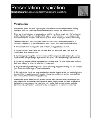 Presentation Inspiration
KineticFuture: Leadership Communications Coaching




  Visualisation

  Top athletes, golfers and even rugby players have used visualisation as part of their winning
  routine for years. So to become the Tigar Woods of your industry, just how do you do it?

  There is a simple technique for visualisation to work for you. Some people call it the "confidence
  switch". You can use it in any situation which requires peak performance or where you want to
  feel calmer or exude charisma. With practice you'll be able to access your "switch" immediately.

  Before you have a go, read through each step and then practice every day privately for 5
  minutes. It may seem a bit weird if you've not used it before but it does work if you practice.

  1. Think of a situation where you felt really confident, really good about yourself.

  2. Think about every detail - what you saw, hear what you heard, how good it felt, what the
  reaction was, what happened next.

  3. Now keep going through the memory, making all the feelings and sights brighter, the sounds
  louder and the feelings stronger. If you started at a level 3 - take those feelings up to a level 10.

  4. Think about where you feel a positive sensation in your body. For some people it's a tingling in
  their head or back, for others its butterflies in the stomach.

  5. As you feel these good feelings, find a way of 'anchoring' the positive feeling. You can squeeze
  your thumb and middle finger of each hand together.

  6. Still holding your thumb and finger together think about a situation where you want to feel more
  confident. See things going perfectly, exactly the way you want them to go. See what you'll see,
  hear what you'll hear and feel how good it feels.

  The simple scientific reason that this works is that the brain is a mass of neural pathways, with
  each idea moving along its own path. Whenever we do something new we create a new neural
  pathway so we can reassess that experience more easily. Each time we repeat a particular
  behaviour or thought pattern, we strengthen the neural pathway so it becomes easier to a
 