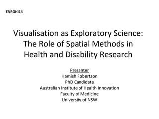 Visualisation as Exploratory Science:
The Role of Spatial Methods in
Health and Disability Research
Presenter
Hamish Robertson
PhD Candidate
Australian Institute of Health Innovation
Faculty of Medicine
University of NSW
ENRGHI14
 