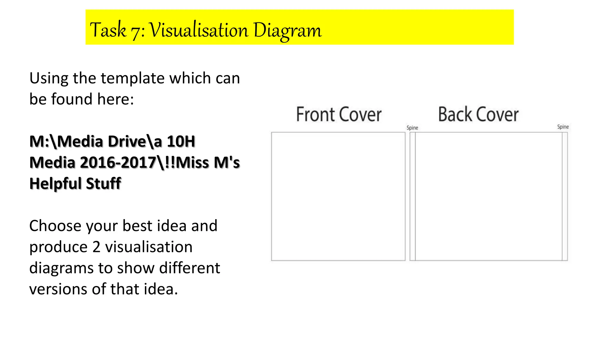 Task 7: Visualisation Diagram
Using the template which can
be found here:
M:Media Drivea 10H
Media 2016-2017!!Miss M's
Helpful Stuff
Choose your best idea and
produce 2 visualisation
diagrams to show different
versions of that idea.