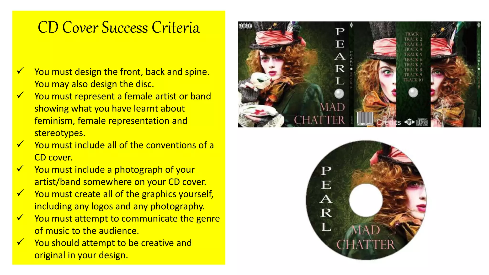 CD Cover Success Criteria
You must design the front, back and spine.
You may also design the disc.
You must represent a female artist or band
showing what you have learnt about
feminism, female representation and
stereotypes.
You must include all of the conventions of a
CD cover.
You must include a photograph of your
artist/band somewhere on your CD cover.
You must create all of the graphics yourself,
including any logos and any photography.
You must attempt to communicate the genre
of music to the audience.
You should attempt to be creative and
original in your design.