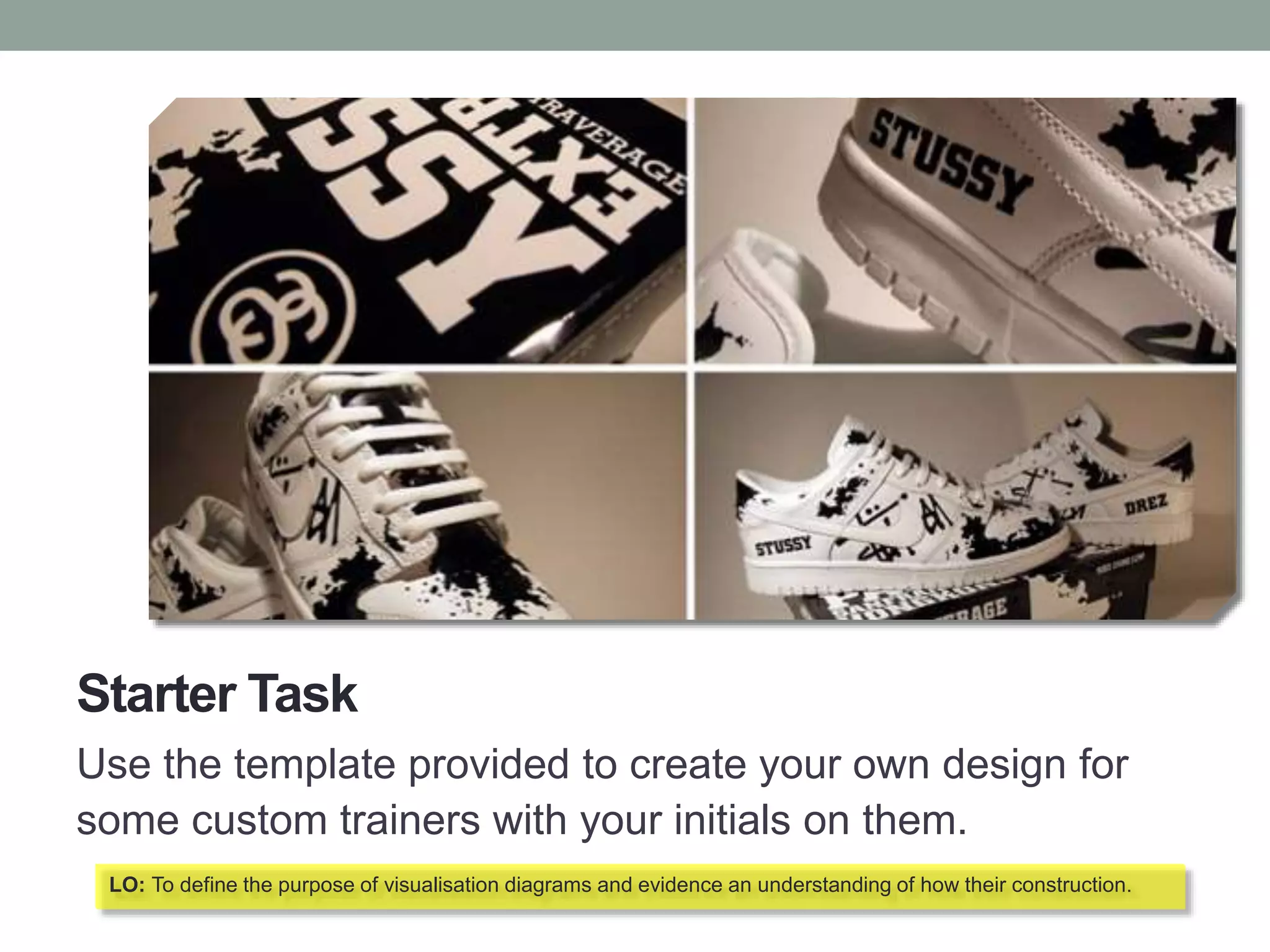Starter Task
Use the template provided to create your own design for
some custom trainers with your initials on them.
LO: To define the purpose of visualisation diagrams and evidence an understanding of how their construction.
 