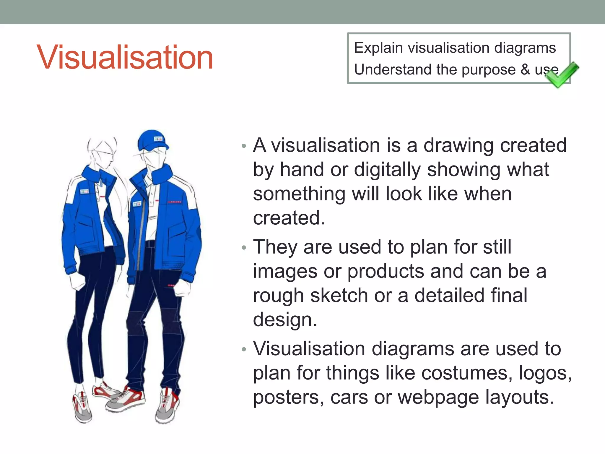 Visualisation
• A visualisation is a drawing created
by hand or digitally showing what
something will look like when
created.
• They are used to plan for still
images or products and can be a
rough sketch or a detailed final
design.
• Visualisation diagrams are used to
plan for things like costumes, logos,
posters, cars or webpage layouts.
Explain visualisation diagrams
Understand the purpose & use
 