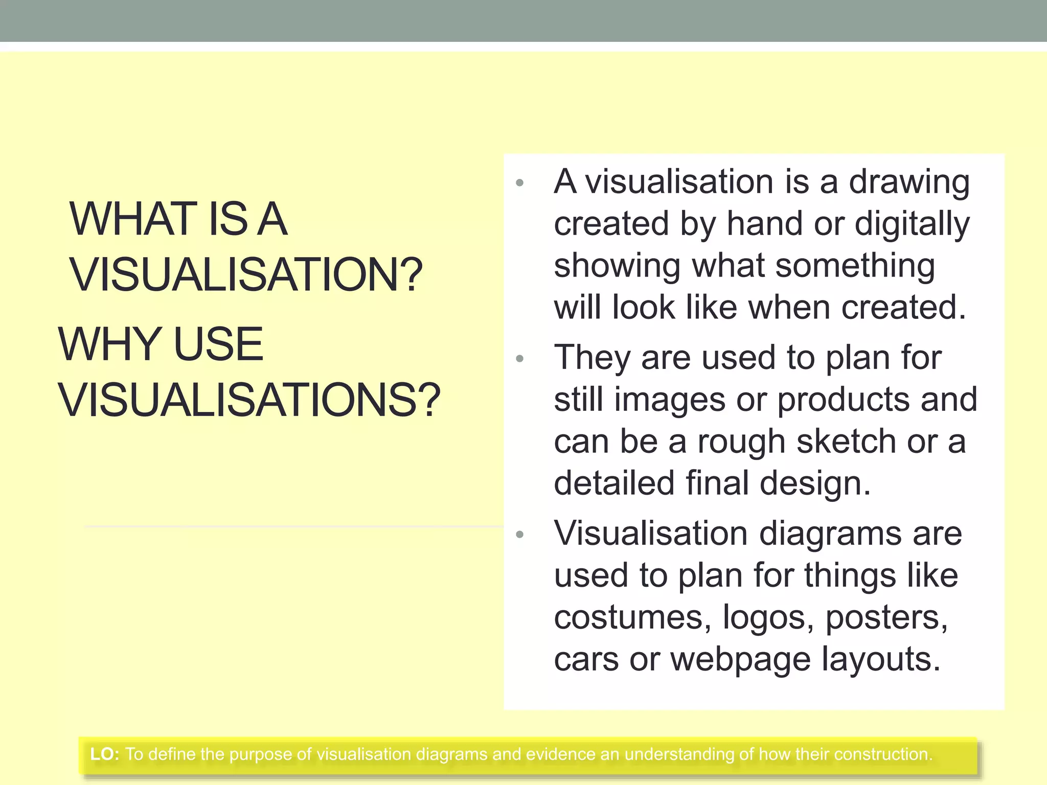 WHAT IS A
VISUALISATION?
WHY USE
VISUALISATIONS?
• A visualisation is a drawing
created by hand or digitally
showing what something
will look like when created.
• They are used to plan for
still images or products and
can be a rough sketch or a
detailed final design.
• Visualisation diagrams are
used to plan for things like
costumes, logos, posters,
cars or webpage layouts.
LO: To define the purpose of visualisation diagrams and evidence an understanding of how their construction.
 