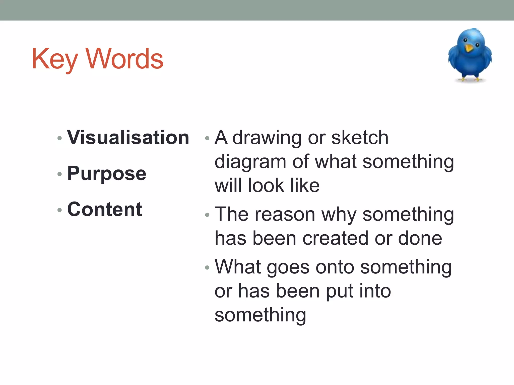 Key Words
• Visualisation
• Purpose
• Content
• A drawing or sketch
diagram of what something
will look like
• The reason why something
has been created or done
• What goes onto something
or has been put into
something
 