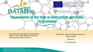 This document is part of a project that has received funding
from the European Union’s Horizon 2020 research and innovation programme
under agreement No 732064. It is the property of the DataBio consortium and shall not be distributed or
reproduced without the formal approval of the DataBio Management Committee. Find us at www.databio.eu.
1
This project has received funding from
the European Union’s Horizon 2020
research and innovation programme
under grant agreement No 732064
This project is part
of BDV PPP
VISUALISATION OF BIG DATA IN AGRICULTURE AND RURAL
DEVELOPMENT
Karel Charvat, Karel Jedlicka, Tomas Reznik,
Vojtech Lukas, Raitis Berzins, Raul Palma,
Dmitrij Kozuch, Karel Charvat Jr.
SciDataCon 2018: The Digital Frontiers of
Global Science
Gaborone
6th of November
 