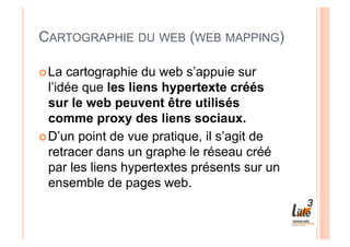 CARTOGRAPHIE DU WEB (WEB MAPPING)

 La  cartographie du web s’appuie sur
  l’idée que les liens hypertexte créés
  sur le web peuvent être utilisés
  comme proxy des liens sociaux.
 D’un point de vue pratique, il s’agit de
  retracer dans un graphe le réseau créé
  par les liens hypertextes présents sur un
  ensemble de pages web.
 
