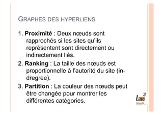 GRAPHES DES HYPERLIENS

1. Proximité : Deux nœuds sont
   rapprochés si les sites qu’ils
   représentent sont directement ou
   indirectement liés.
2. Ranking : La taille des nœuds est
   proportionnelle à l’autorité du site (in-
   dregree).
3. Partition : La couleur des nœuds peut
   être changée pour montrer les
   différentes catégories.
 