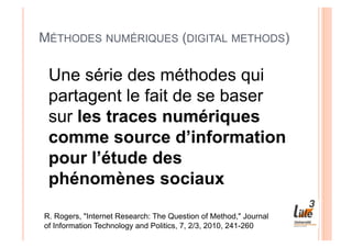MÉTHODES NUMÉRIQUES (DIGITAL METHODS)

 Une série des méthodes qui
 partagent le fait de se baser
 sur les traces numériques
 comme source d’information
 pour l’étude des
 phénomènes sociaux

R. Rogers, "Internet Research: The Question of Method," Journal
of Information Technology and Politics, 7, 2/3, 2010, 241-260
 