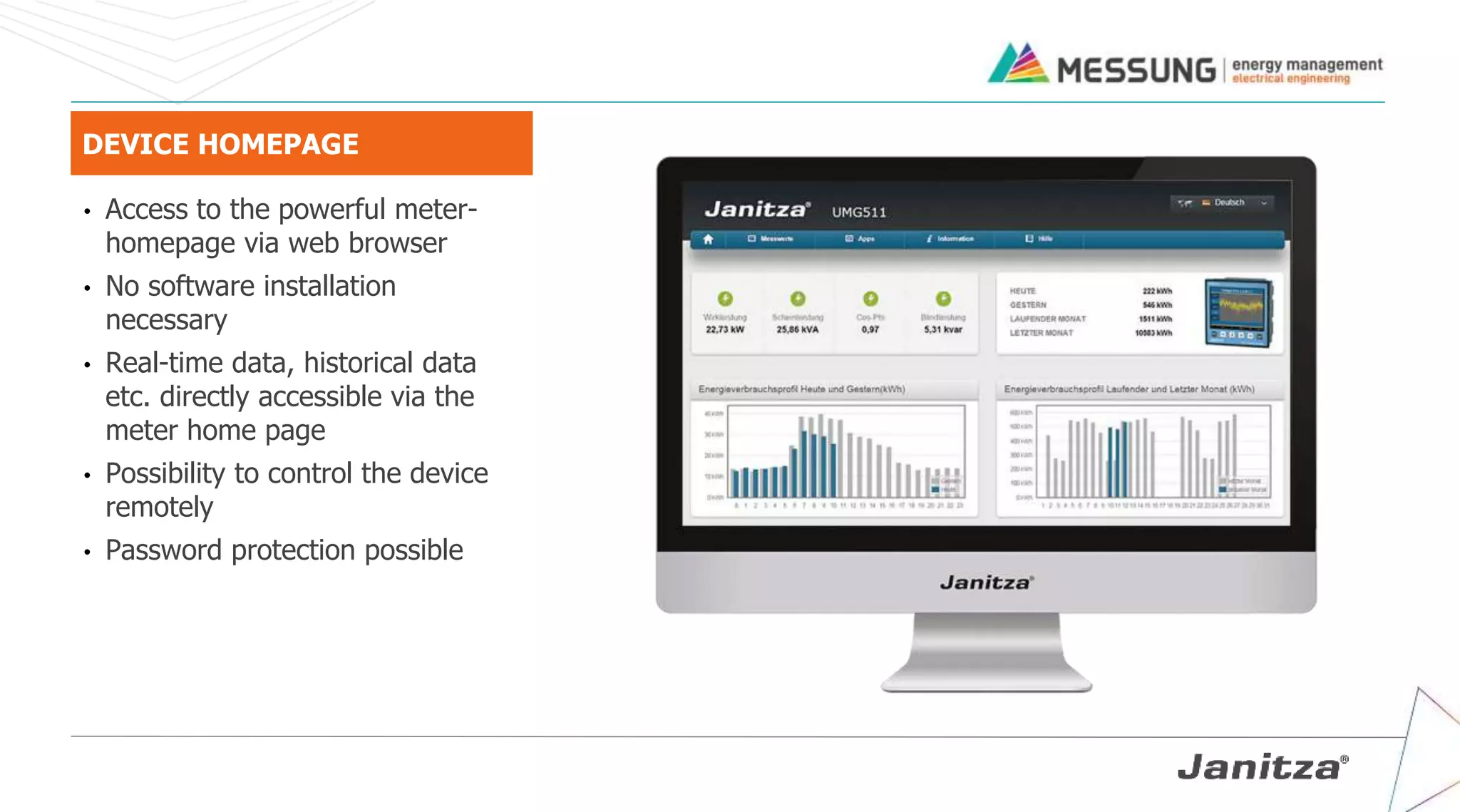 DEVICE HOMEPAGE
• Access to the powerful meter-
homepage via web browser
• No software installation
necessary
• Real-time data, historical data
etc. directly accessible via the
meter home page
• Possibility to control the device
remotely
• Password protection possible
 