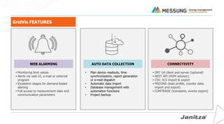 GridVis FEATURES
WEB ALARMING
• Monitoring limit values
• Alerts via web UI, e-mail or external
program
• Escalation stages for demand-based
alerting
• Full access to measurement data and
communication parameters
CONNECTIVITY
• OPC UA client and server (optional)
• REST API (M2M solution)
• CSV, XLS import & export
• MSCONS (load profile, counter data,
import and export)
• COMTRADE (transients, events export)
AUTO DATA COLLECTION
• Plan device readouts, time
synchronization, report generation
or e-mail dispatch
• Automatic data import
• Database management with
automation functions
• Project backup
 