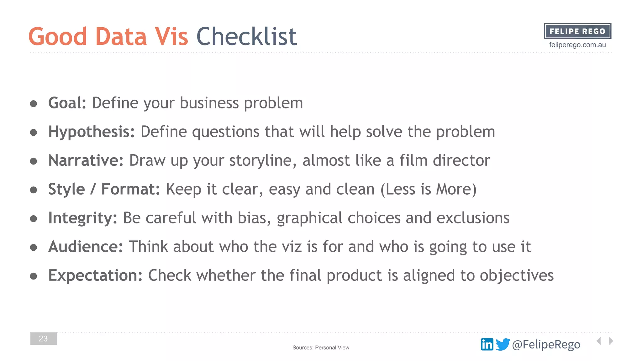 @FelipeRego
feliperego.com.au
23
Good Data Vis Checklist
Sources: Personal View @FelipeRego
● Goal: Define your business problem
● Hypothesis: Define questions that will help solve the problem
● Narrative: Draw up your storyline, almost like a film director
● Style / Format: Keep it clear, easy and clean (Less is More)
● Integrity: Be careful with bias, graphical choices and exclusions
● Audience: Think about who the viz is for and who is going to use it
● Expectation: Check whether the final product is aligned to objectives
 