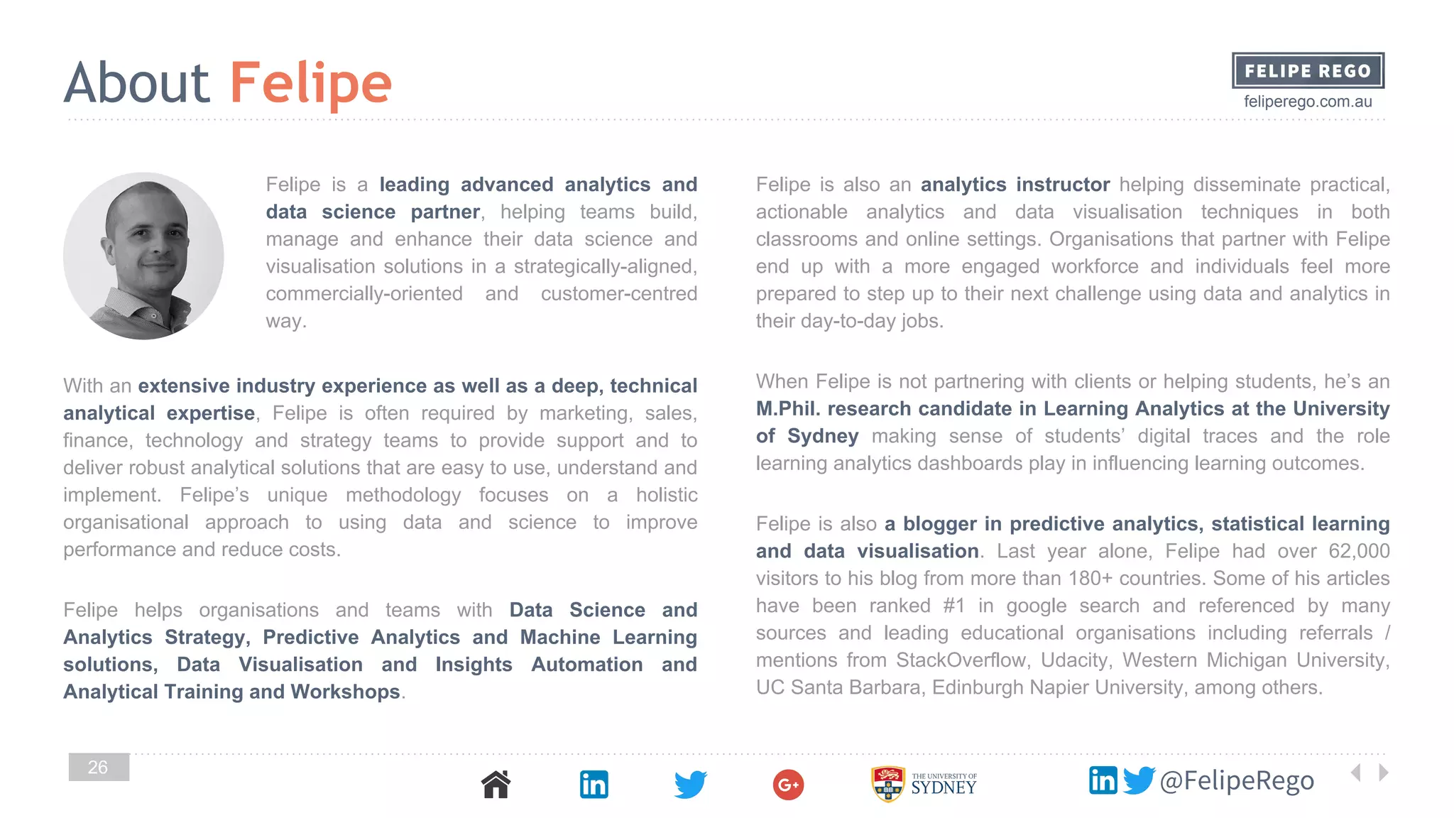 feliperego.com.au
@FelipeRego
26
With an extensive industry experience as well as a deep, technical
analytical expertise, Felipe is often required by marketing, sales,
finance, technology and strategy teams to provide support and to
deliver robust analytical solutions that are easy to use, understand and
implement. Felipe’s unique methodology focuses on a holistic
organisational approach to using data and science to improve
performance and reduce costs.
Felipe helps organisations and teams with Data Science and
Analytics Strategy, Predictive Analytics and Machine Learning
solutions, Data Visualisation and Insights Automation and
Analytical Training and Workshops.
Felipe is also an analytics instructor helping disseminate practical,
actionable analytics and data visualisation techniques in both
classrooms and online settings. Organisations that partner with Felipe
end up with a more engaged workforce and individuals feel more
prepared to step up to their next challenge using data and analytics in
their day-to-day jobs.
When Felipe is not partnering with clients or helping students, he’s an
M.Phil. research candidate in Learning Analytics at the University
of Sydney making sense of students’ digital traces and the role
learning analytics dashboards play in influencing learning outcomes.
Felipe is also a blogger in predictive analytics, statistical learning
and data visualisation. Last year alone, Felipe had over 62,000
visitors to his blog from more than 180+ countries. Some of his articles
have been ranked #1 in google search and referenced by many
sources and leading educational organisations including referrals /
mentions from StackOverflow, Udacity, Western Michigan University,
UC Santa Barbara, Edinburgh Napier University, among others.
About Felipe
Felipe is a leading advanced analytics and
data science partner, helping teams build,
manage and enhance their data science and
visualisation solutions in a strategically-aligned,
commercially-oriented and customer-centred
way.
 