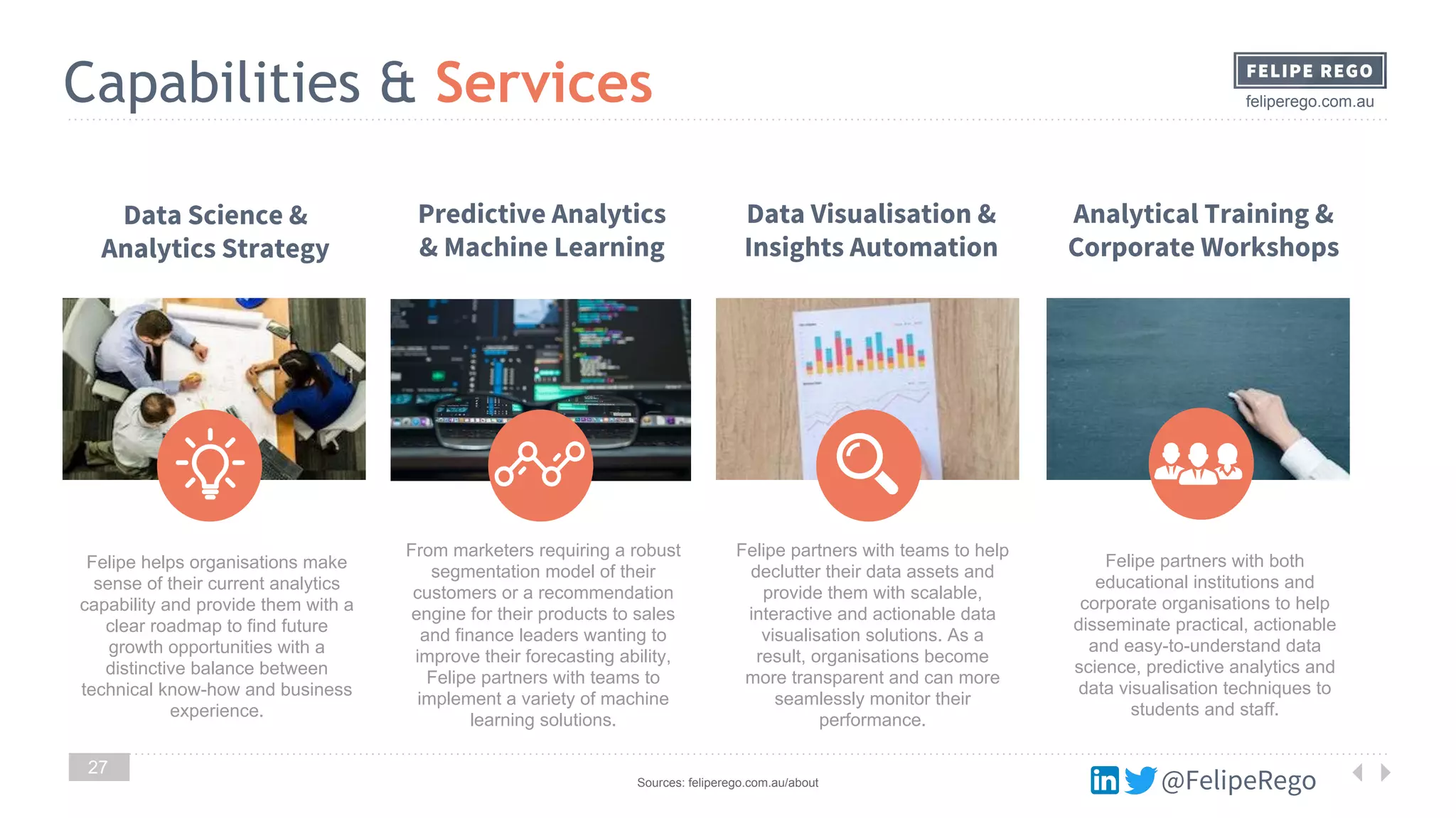 @FelipeRego
feliperego.com.auCapabilities & Services
27
Felipe helps organisations make
sense of their current analytics
capability and provide them with a
clear roadmap to find future
growth opportunities with a
distinctive balance between
technical know-how and business
experience.
Data Science &
Analytics Strategy
From marketers requiring a robust
segmentation model of their
customers or a recommendation
engine for their products to sales
and finance leaders wanting to
improve their forecasting ability,
Felipe partners with teams to
implement a variety of machine
learning solutions.
Predictive Analytics
& Machine Learning
Felipe partners with teams to help
declutter their data assets and
provide them with scalable,
interactive and actionable data
visualisation solutions. As a
result, organisations become
more transparent and can more
seamlessly monitor their
performance.
Data Visualisation &
Insights Automation
Felipe partners with both
educational institutions and
corporate organisations to help
disseminate practical, actionable
and easy-to-understand data
science, predictive analytics and
data visualisation techniques to
students and staff.
Analytical Training &
Corporate Workshops
Sources: feliperego.com.au/about
 