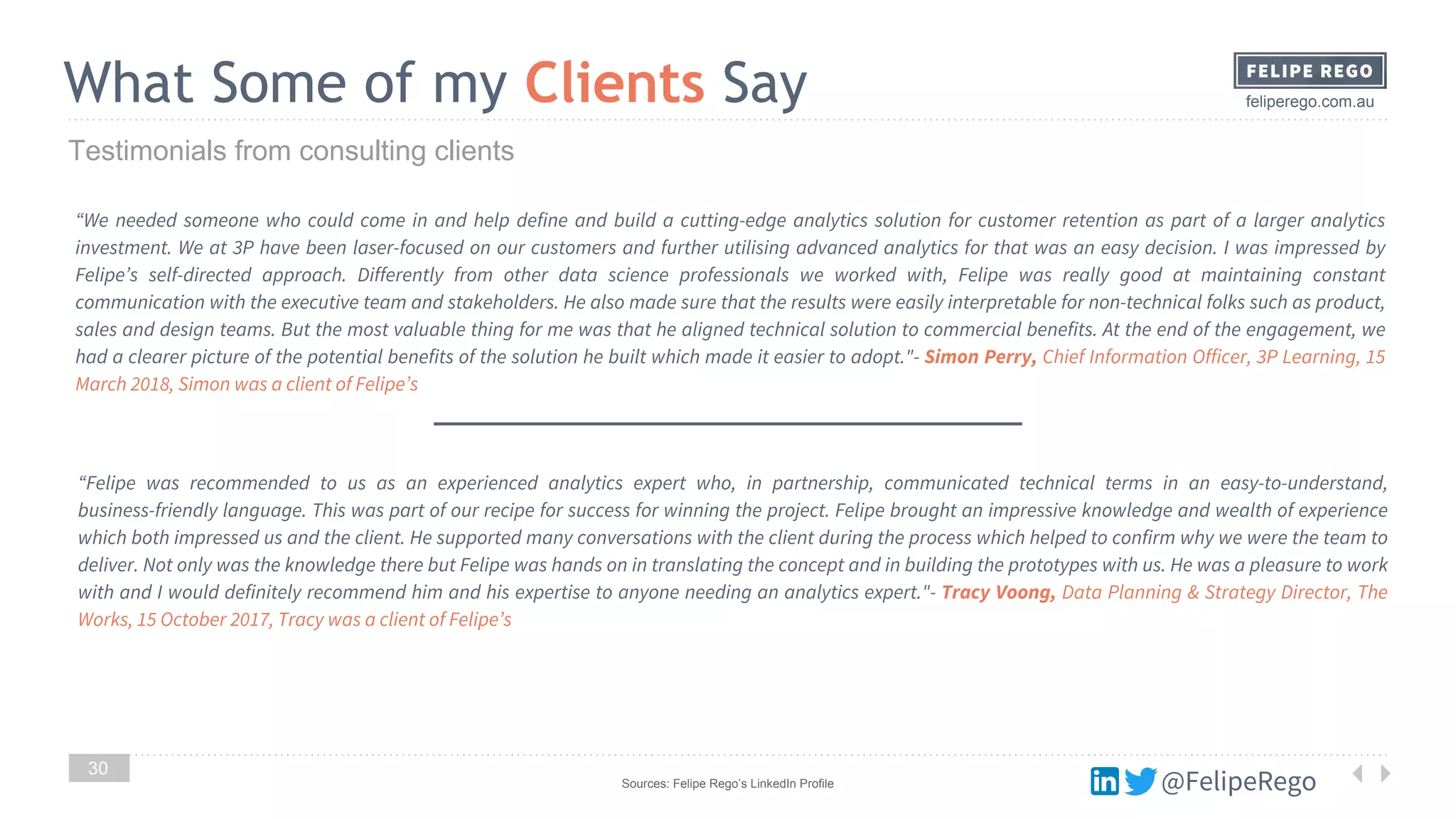 @FelipeRego
feliperego.com.auWhat Some of my Clients Say
30
Testimonials from consulting clients
“We needed someone who could come in and help define and build a cutting-edge analytics solution for customer retention as part of a larger analytics
investment. We at 3P have been laser-focused on our customers and further utilising advanced analytics for that was an easy decision. I was impressed by
Felipe’s self-directed approach. Differently from other data science professionals we worked with, Felipe was really good at maintaining constant
communication with the executive team and stakeholders. He also made sure that the results were easily interpretable for non-technical folks such as product,
sales and design teams. But the most valuable thing for me was that he aligned technical solution to commercial benefits. At the end of the engagement, we
had a clearer picture of the potential benefits of the solution he built which made it easier to adopt."- Simon Perry, Chief Information Officer, 3P Learning, 15
March 2018, Simon was a client of Felipe’s
“Felipe was recommended to us as an experienced analytics expert who, in partnership, communicated technical terms in an easy-to-understand,
business-friendly language. This was part of our recipe for success for winning the project. Felipe brought an impressive knowledge and wealth of experience
which both impressed us and the client. He supported many conversations with the client during the process which helped to confirm why we were the team to
deliver. Not only was the knowledge there but Felipe was hands on in translating the concept and in building the prototypes with us. He was a pleasure to work
with and I would definitely recommend him and his expertise to anyone needing an analytics expert."- Tracy Voong, Data Planning & Strategy Director, The
Works, 15 October 2017, Tracy was a client of Felipe’s
Sources: Felipe Rego’s LinkedIn Profile
 