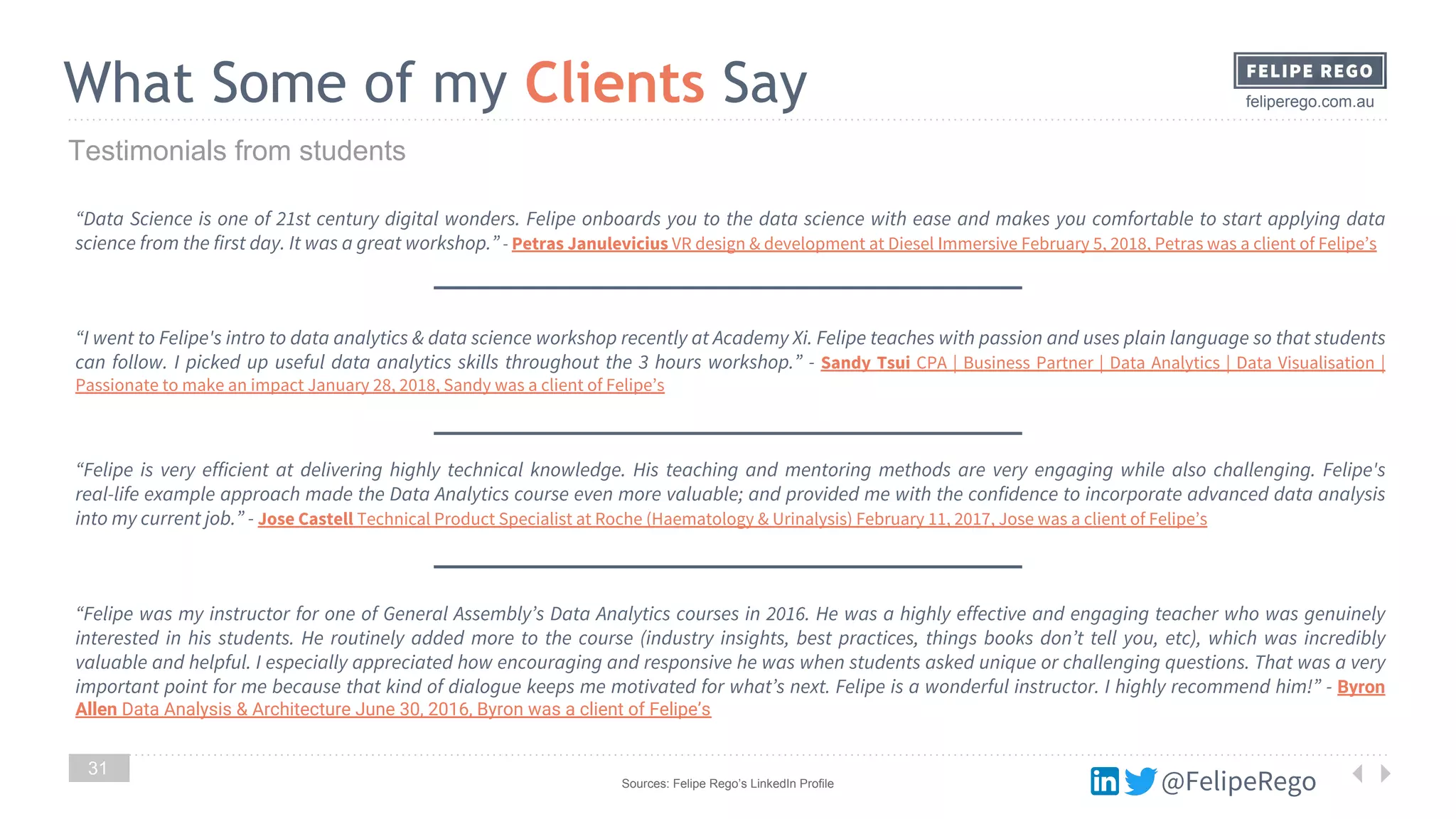 @FelipeRego
feliperego.com.auWhat Some of my Clients Say
31
Testimonials from students
“Data Science is one of 21st century digital wonders. Felipe onboards you to the data science with ease and makes you comfortable to start applying data
science from the first day. It was a great workshop.” - Petras Janulevicius VR design & development at Diesel Immersive February 5, 2018, Petras was a client of Felipe’s
“I went to Felipe's intro to data analytics & data science workshop recently at Academy Xi. Felipe teaches with passion and uses plain language so that students
can follow. I picked up useful data analytics skills throughout the 3 hours workshop.” - Sandy Tsui CPA | Business Partner | Data Analytics | Data Visualisation |
Passionate to make an impact January 28, 2018, Sandy was a client of Felipe’s
“Felipe is very efficient at delivering highly technical knowledge. His teaching and mentoring methods are very engaging while also challenging. Felipe's
real-life example approach made the Data Analytics course even more valuable; and provided me with the confidence to incorporate advanced data analysis
into my current job.” - Jose Castell Technical Product Specialist at Roche (Haematology & Urinalysis) February 11, 2017, Jose was a client of Felipe’s
“Felipe was my instructor for one of General Assembly’s Data Analytics courses in 2016. He was a highly effective and engaging teacher who was genuinely
interested in his students. He routinely added more to the course (industry insights, best practices, things books don’t tell you, etc), which was incredibly
valuable and helpful. I especially appreciated how encouraging and responsive he was when students asked unique or challenging questions. That was a very
important point for me because that kind of dialogue keeps me motivated for what’s next. Felipe is a wonderful instructor. I highly recommend him!” - Byron
Allen Data Analysis & Architecture June 30, 2016, Byron was a client of Felipe’s
Sources: Felipe Rego’s LinkedIn Profile
 