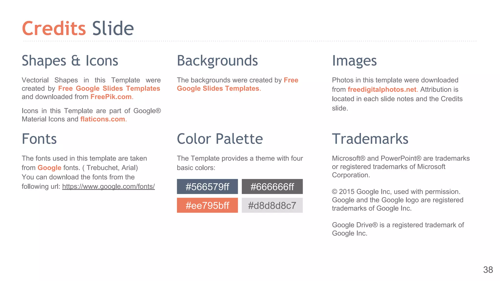 Credits Slide
Microsoft® and PowerPoint® are trademarks
or registered trademarks of Microsoft
Corporation.
© 2015 Google Inc, used with permission.
Google and the Google logo are registered
trademarks of Google Inc.
Google Drive® is a registered trademark of
Google Inc.
Photos in this template were downloaded
from freedigitalphotos.net. Attribution is
located in each slide notes and the Credits
slide.
The Template provides a theme with four
basic colors:
The backgrounds were created by Free
Google Slides Templates.
Vectorial Shapes in this Template were
created by Free Google Slides Templates
and downloaded from FreePik.com.
Icons in this Template are part of Google®
Material Icons and flaticons.com.
Shapes & Icons Backgrounds Images
Fonts Color Palette Trademarks
The fonts used in this template are taken
from Google fonts. ( Trebuchet, Arial)
You can download the fonts from the
following url: https://www.google.com/fonts/ #566579ff #666666ff
#ee795bff #d8d8d8c7
38
 